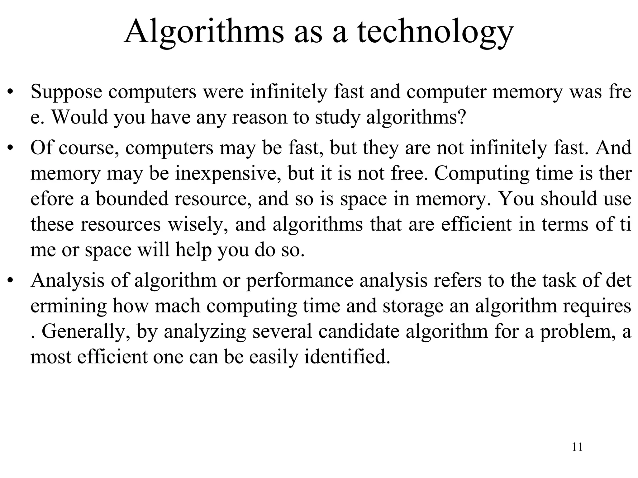 11
Algorithms as a technology
• Suppose computers were infinitely fast and computer memory was fre
e. Would you have any reason to study algorithms?
• Of course, computers may be fast, but they are not infinitely fast. And
memory may be inexpensive, but it is not free. Computing time is ther
efore a bounded resource, and so is space in memory. You should use
these resources wisely, and algorithms that are efficient in terms of ti
me or space will help you do so.
• Analysis of algorithm or performance analysis refers to the task of det
ermining how mach computing time and storage an algorithm requires
. Generally, by analyzing several candidate algorithm for a problem, a
most efficient one can be easily identified.
 