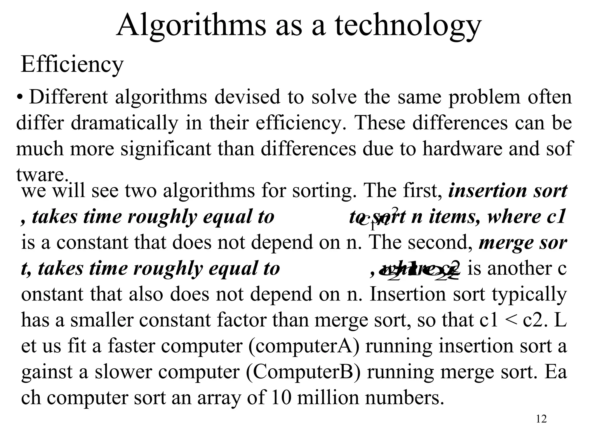 12
Algorithms as a technology
Efficiency
• Different algorithms devised to solve the same problem often
differ dramatically in their efficiency. These differences can be
much more significant than differences due to hardware and sof
tware.
we will see two algorithms for sorting. The first, insertion sort
, takes time roughly equal to to sort n items, where c1
is a constant that does not depend on n. The second, merge sor
t, takes time roughly equal to , where c2 is another c
onstant that also does not depend on n. Insertion sort typically
has a smaller constant factor than merge sort, so that c1 < c2. L
et us fit a faster computer (computerA) running insertion sort a
gainst a slower computer (ComputerB) running merge sort. Ea
ch computer sort an array of 10 million numbers.
2
1n
c
n
n
c 2
2 log
 