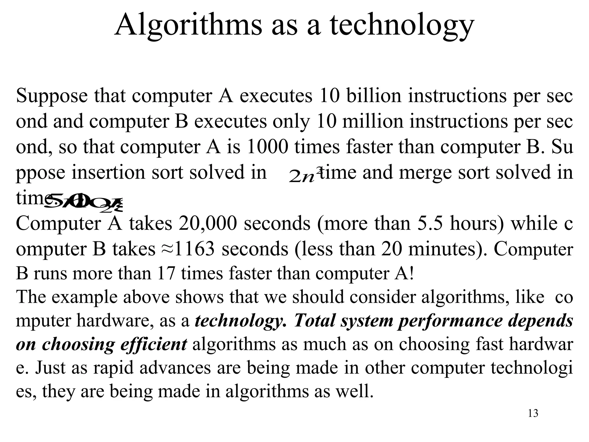 13
Suppose that computer A executes 10 billion instructions per sec
ond and computer B executes only 10 million instructions per sec
ond, so that computer A is 1000 times faster than computer B. Su
ppose insertion sort solved in time and merge sort solved in
time.
Computer A takes 20,000 seconds (more than 5.5 hours) while c
omputer B takes ≈1163 seconds (less than 20 minutes). Computer
B runs more than 17 times faster than computer A!
The example above shows that we should consider algorithms, like co
mputer hardware, as a technology. Total system performance depends
on choosing efficient algorithms as much as on choosing fast hardwar
e. Just as rapid advances are being made in other computer technologi
es, they are being made in algorithms as well.
Algorithms as a technology
2
2n
n
n 2
log
50
 
