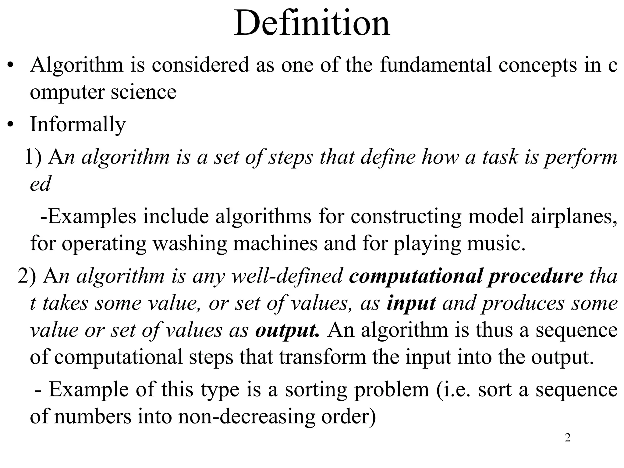 2
Definition
• Algorithm is considered as one of the fundamental concepts in c
omputer science
• Informally
1) An algorithm is a set of steps that define how a task is perform
ed
-Examples include algorithms for constructing model airplanes,
for operating washing machines and for playing music.
2) An algorithm is any well-defined computational procedure tha
t takes some value, or set of values, as input and produces some
value or set of values as output. An algorithm is thus a sequence
of computational steps that transform the input into the output.
- Example of this type is a sorting problem (i.e. sort a sequence
of numbers into non-decreasing order)
 