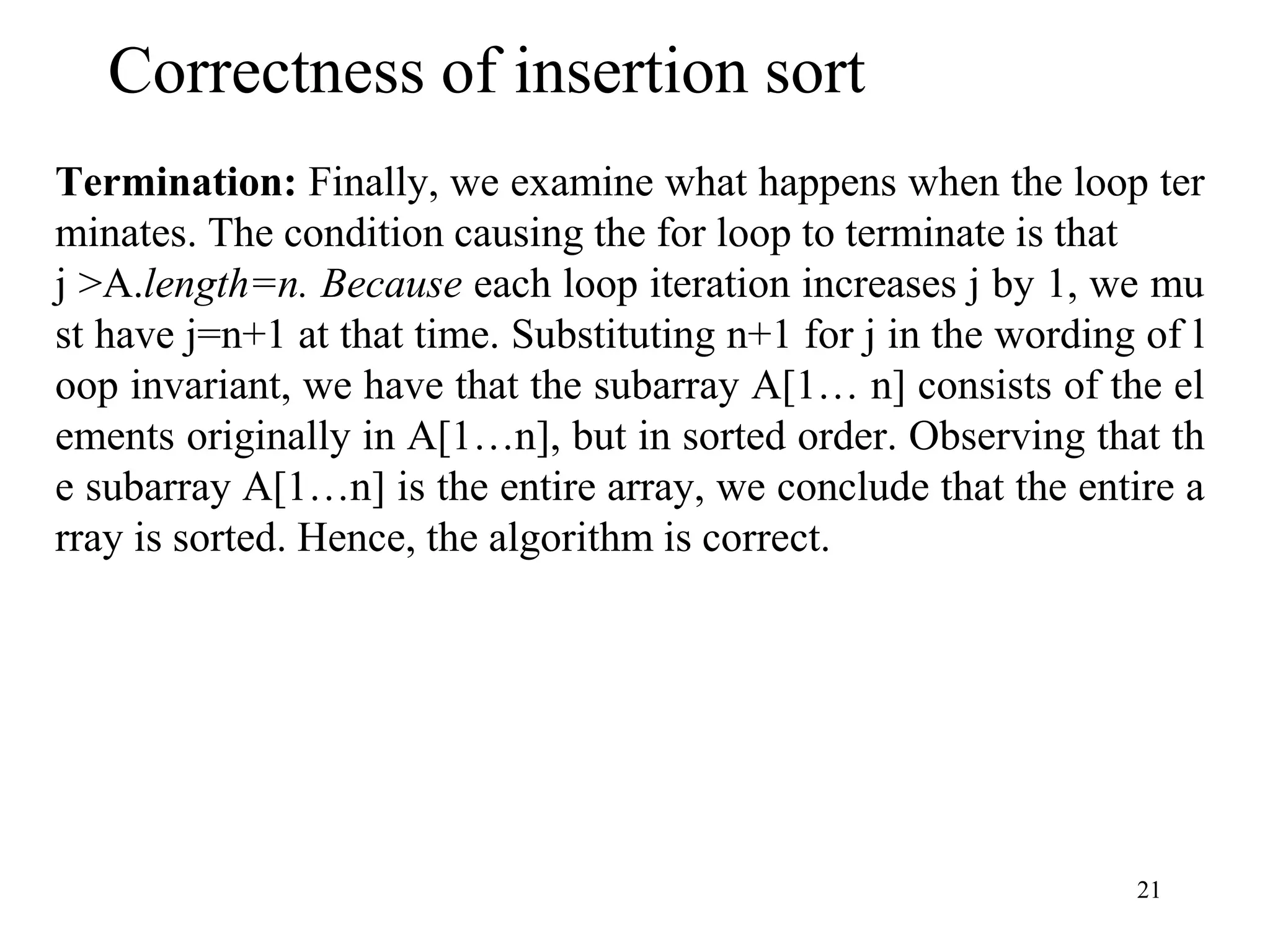 21
Termination: Finally, we examine what happens when the loop ter
minates. The condition causing the for loop to terminate is that
j >A.length=n. Because each loop iteration increases j by 1, we mu
st have j=n+1 at that time. Substituting n+1 for j in the wording of l
oop invariant, we have that the subarray A[1… n] consists of the el
ements originally in A[1…n], but in sorted order. Observing that th
e subarray A[1…n] is the entire array, we conclude that the entire a
rray is sorted. Hence, the algorithm is correct.
Correctness of insertion sort
 