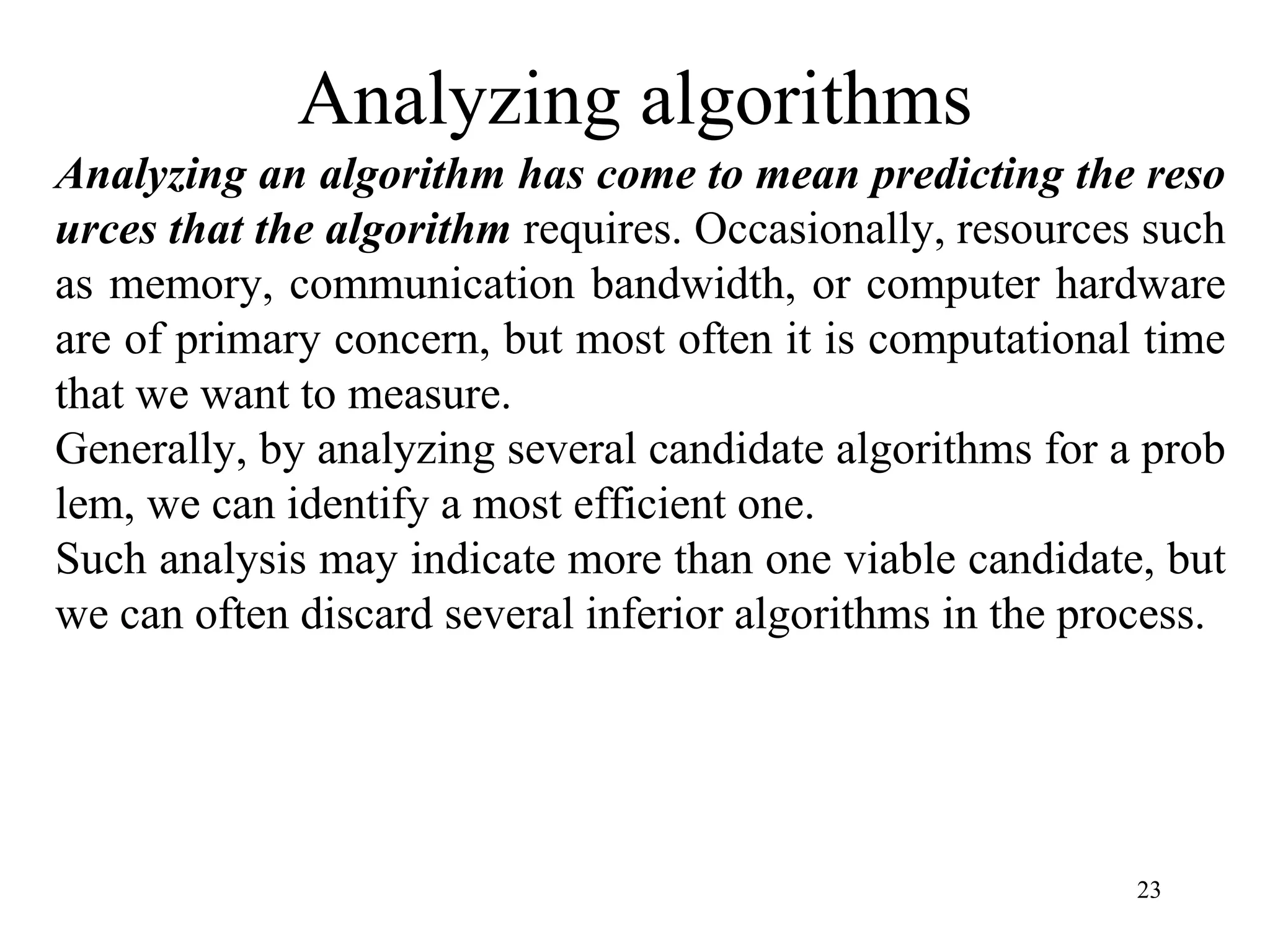 23
Analyzing algorithms
Analyzing an algorithm has come to mean predicting the reso
urces that the algorithm requires. Occasionally, resources such
as memory, communication bandwidth, or computer hardware
are of primary concern, but most often it is computational time
that we want to measure.
Generally, by analyzing several candidate algorithms for a prob
lem, we can identify a most efficient one.
Such analysis may indicate more than one viable candidate, but
we can often discard several inferior algorithms in the process.
 