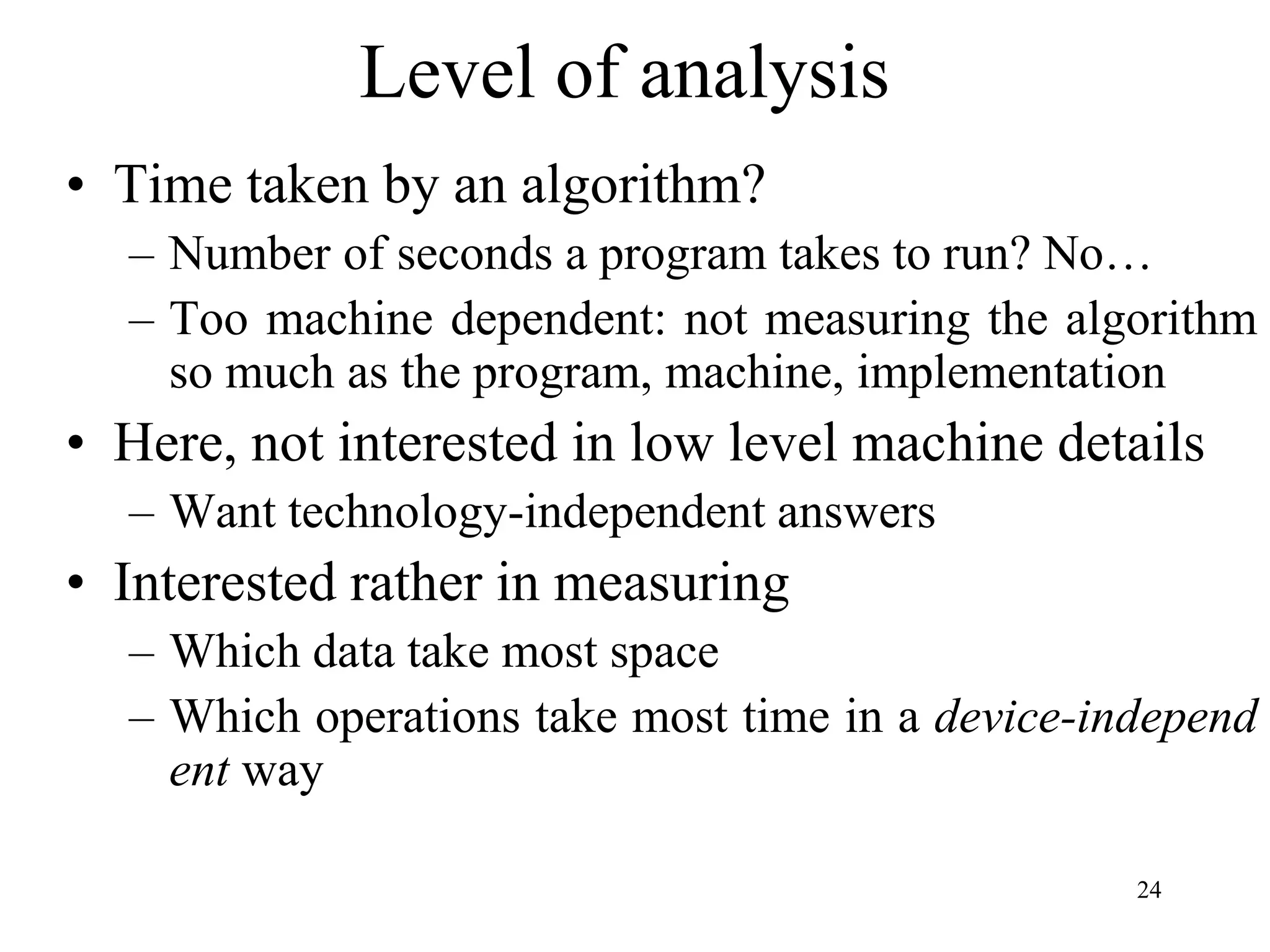 24
Level of analysis
• Time taken by an algorithm?
– Number of seconds a program takes to run? No…
– Too machine dependent: not measuring the algorithm
so much as the program, machine, implementation
• Here, not interested in low level machine details
– Want technology-independent answers
• Interested rather in measuring
– Which data take most space
– Which operations take most time in a device-independ
ent way
 