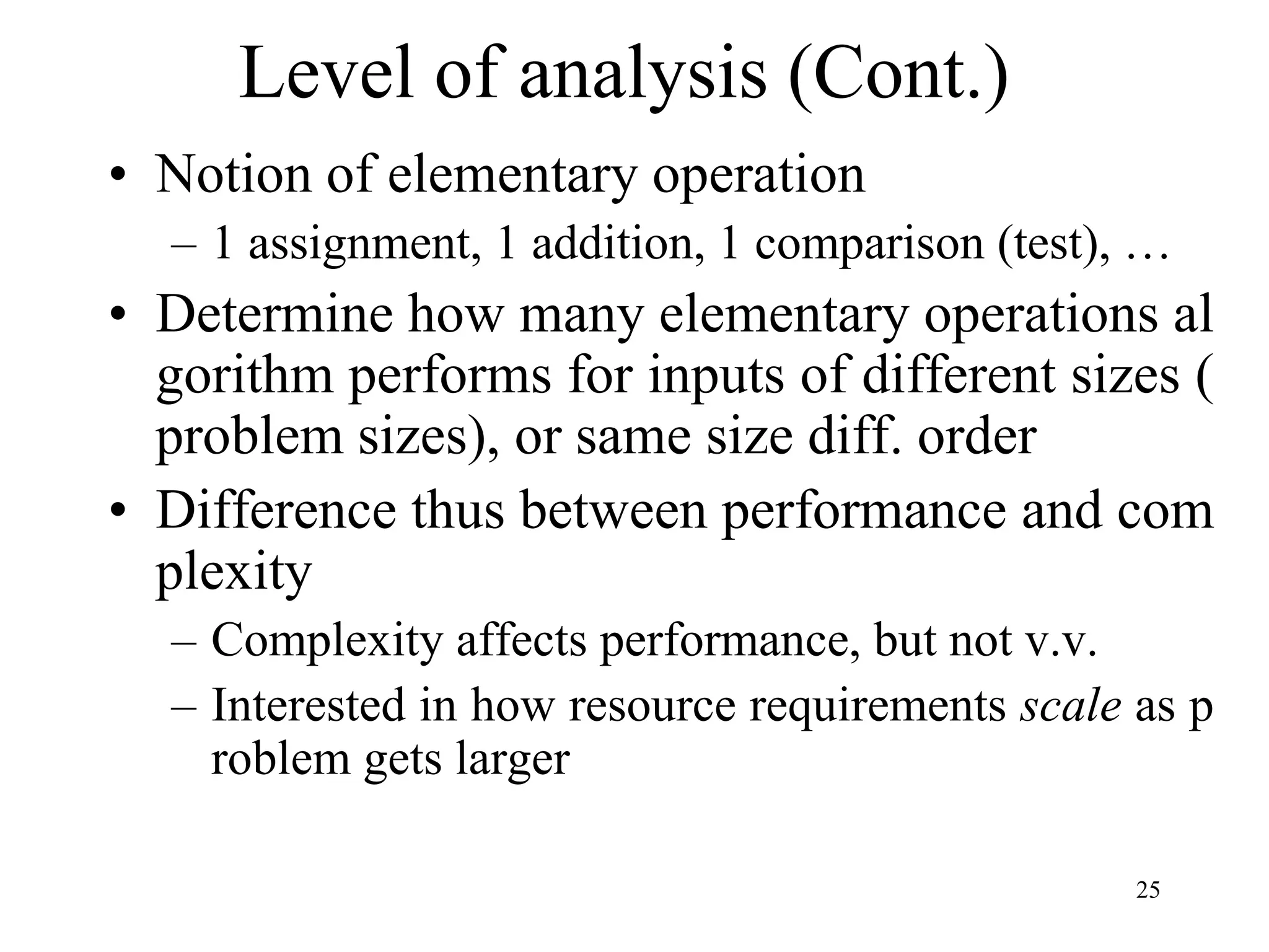 25
• Notion of elementary operation
– 1 assignment, 1 addition, 1 comparison (test), …
• Determine how many elementary operations al
gorithm performs for inputs of different sizes (
problem sizes), or same size diff. order
• Difference thus between performance and com
plexity
– Complexity affects performance, but not v.v.
– Interested in how resource requirements scale as p
roblem gets larger
Level of analysis (Cont.)
 