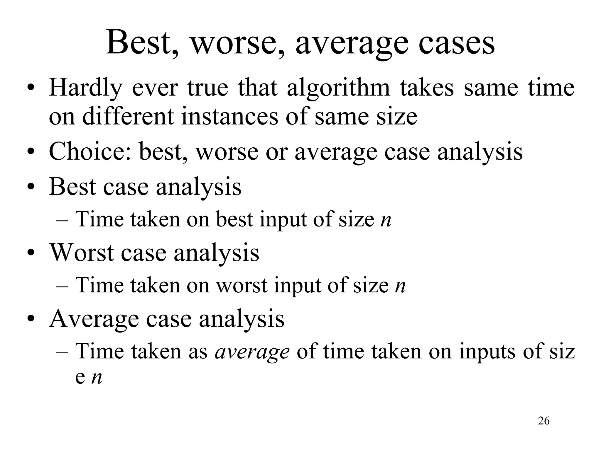 26
Best, worse, average cases
• Hardly ever true that algorithm takes same time
on different instances of same size
• Choice: best, worse or average case analysis
• Best case analysis
– Time taken on best input of size n
• Worst case analysis
– Time taken on worst input of size n
• Average case analysis
– Time taken as average of time taken on inputs of siz
e n
 