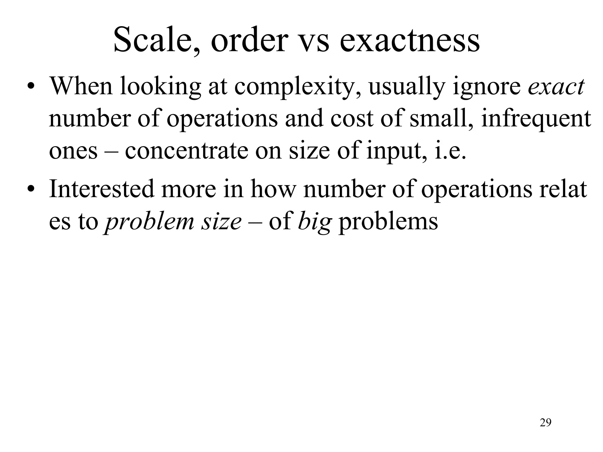 29
Scale, order vs exactness
• When looking at complexity, usually ignore exact
number of operations and cost of small, infrequent
ones – concentrate on size of input, i.e.
• Interested more in how number of operations relat
es to problem size – of big problems
 