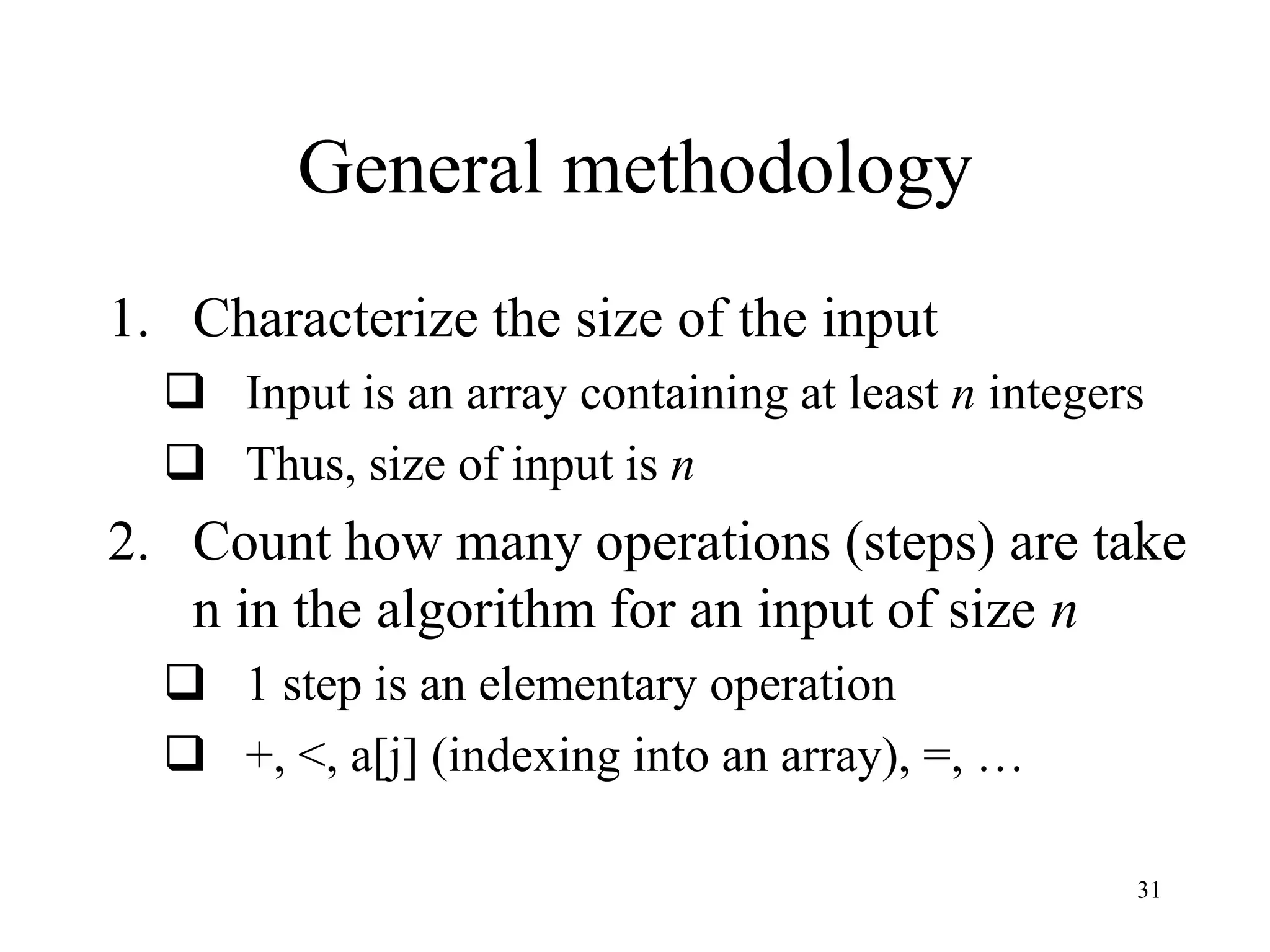31
General methodology
1. Characterize the size of the input
 Input is an array containing at least n integers
 Thus, size of input is n
2. Count how many operations (steps) are take
n in the algorithm for an input of size n
 1 step is an elementary operation
 +, <, a[j] (indexing into an array), =, …
 
