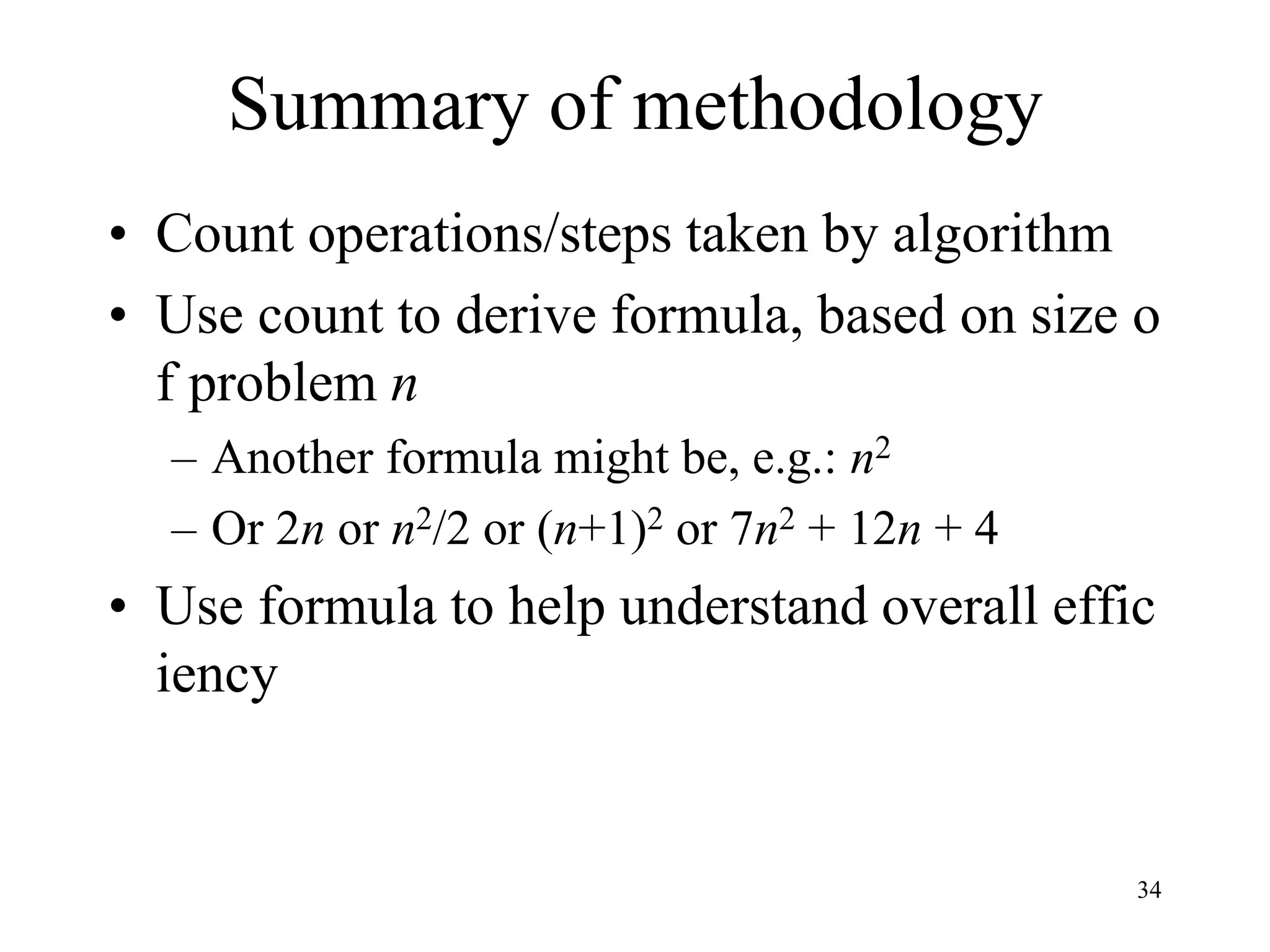 34
Summary of methodology
• Count operations/steps taken by algorithm
• Use count to derive formula, based on size o
f problem n
– Another formula might be, e.g.: n2
– Or 2n or n2/2 or (n+1)2 or 7n2 + 12n + 4
• Use formula to help understand overall effic
iency
 