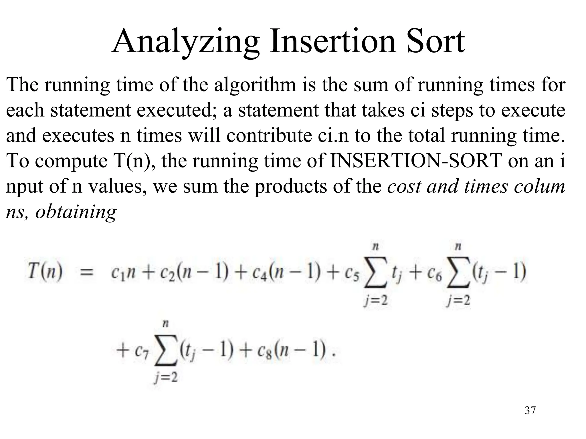 37
The running time of the algorithm is the sum of running times for
each statement executed; a statement that takes ci steps to execute
and executes n times will contribute ci.n to the total running time.
To compute T(n), the running time of INSERTION-SORT on an i
nput of n values, we sum the products of the cost and times colum
ns, obtaining
Analyzing Insertion Sort
 