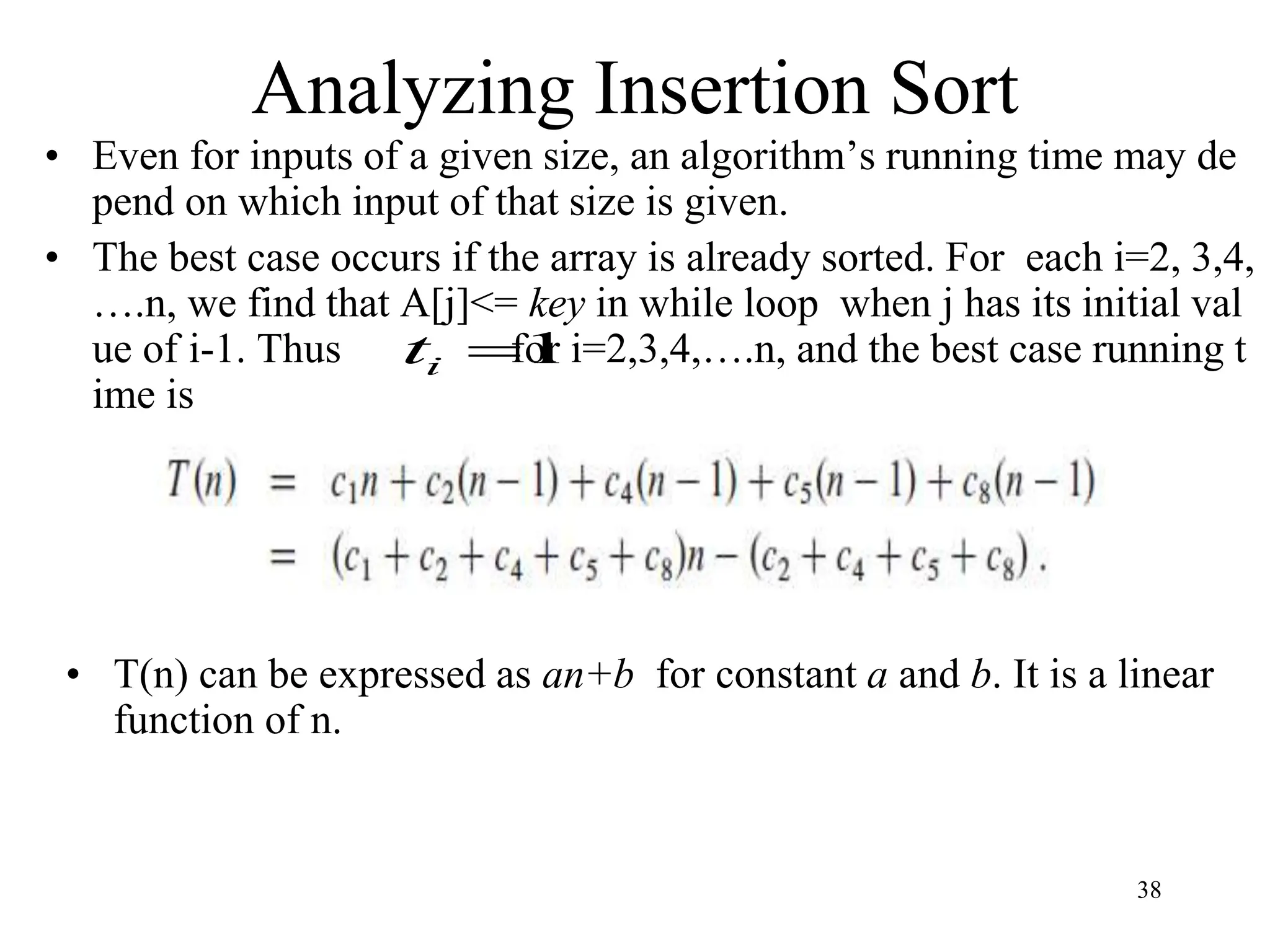 38
• Even for inputs of a given size, an algorithm’s running time may de
pend on which input of that size is given.
• The best case occurs if the array is already sorted. For each i=2, 3,4,
….n, we find that A[j]<= key in while loop when j has its initial val
ue of i-1. Thus for i=2,3,4,….n, and the best case running t
ime is
Analyzing Insertion Sort
1

i
t
• T(n) can be expressed as an+b for constant a and b. It is a linear
function of n.
 