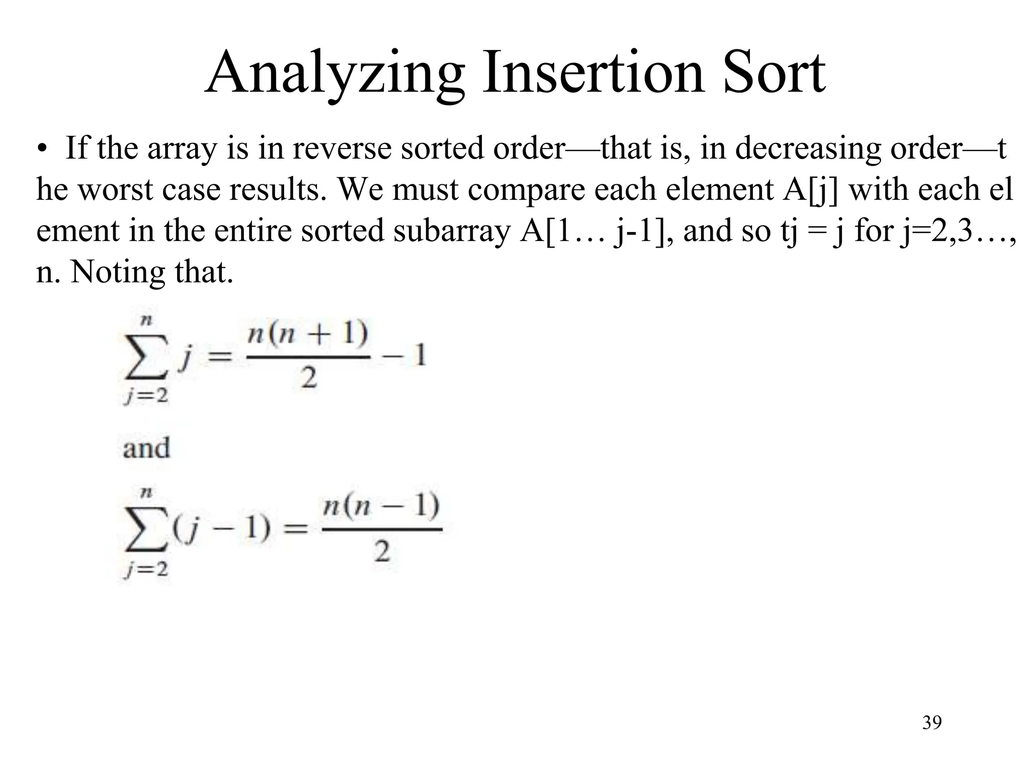 39
• If the array is in reverse sorted order—that is, in decreasing order—t
he worst case results. We must compare each element A[j] with each el
ement in the entire sorted subarray A[1… j-1], and so tj = j for j=2,3…,
n. Noting that.
Analyzing Insertion Sort
 