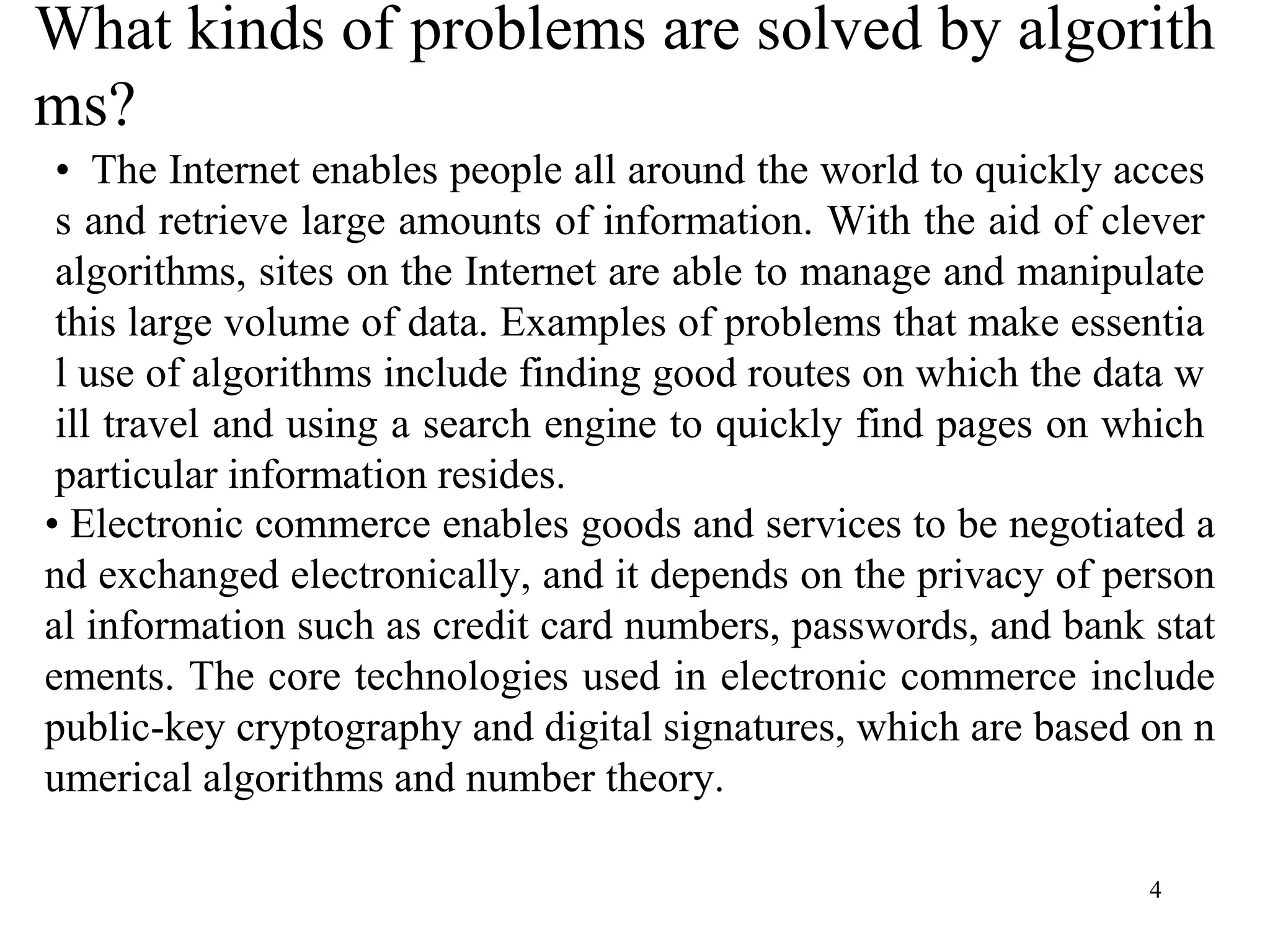4
What kinds of problems are solved by algorith
ms?
• The Internet enables people all around the world to quickly acces
s and retrieve large amounts of information. With the aid of clever
algorithms, sites on the Internet are able to manage and manipulate
this large volume of data. Examples of problems that make essentia
l use of algorithms include finding good routes on which the data w
ill travel and using a search engine to quickly find pages on which
particular information resides.
• Electronic commerce enables goods and services to be negotiated a
nd exchanged electronically, and it depends on the privacy of person
al information such as credit card numbers, passwords, and bank stat
ements. The core technologies used in electronic commerce include
public-key cryptography and digital signatures, which are based on n
umerical algorithms and number theory.
 