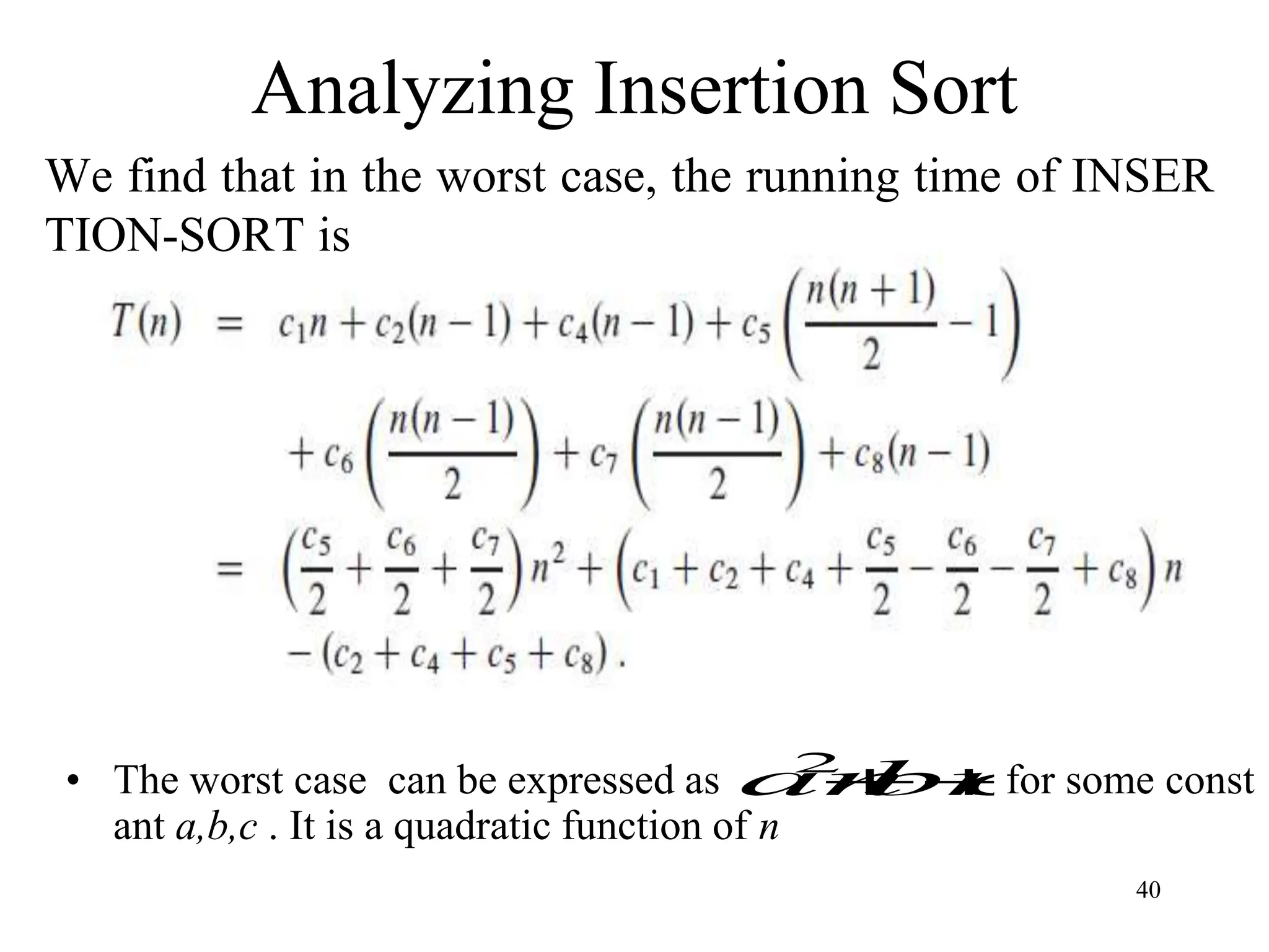 40
Analyzing Insertion Sort
We find that in the worst case, the running time of INSER
TION-SORT is
• The worst case can be expressed as for some const
ant a,b,c . It is a quadratic function of n
c
bn
an 

2
 
