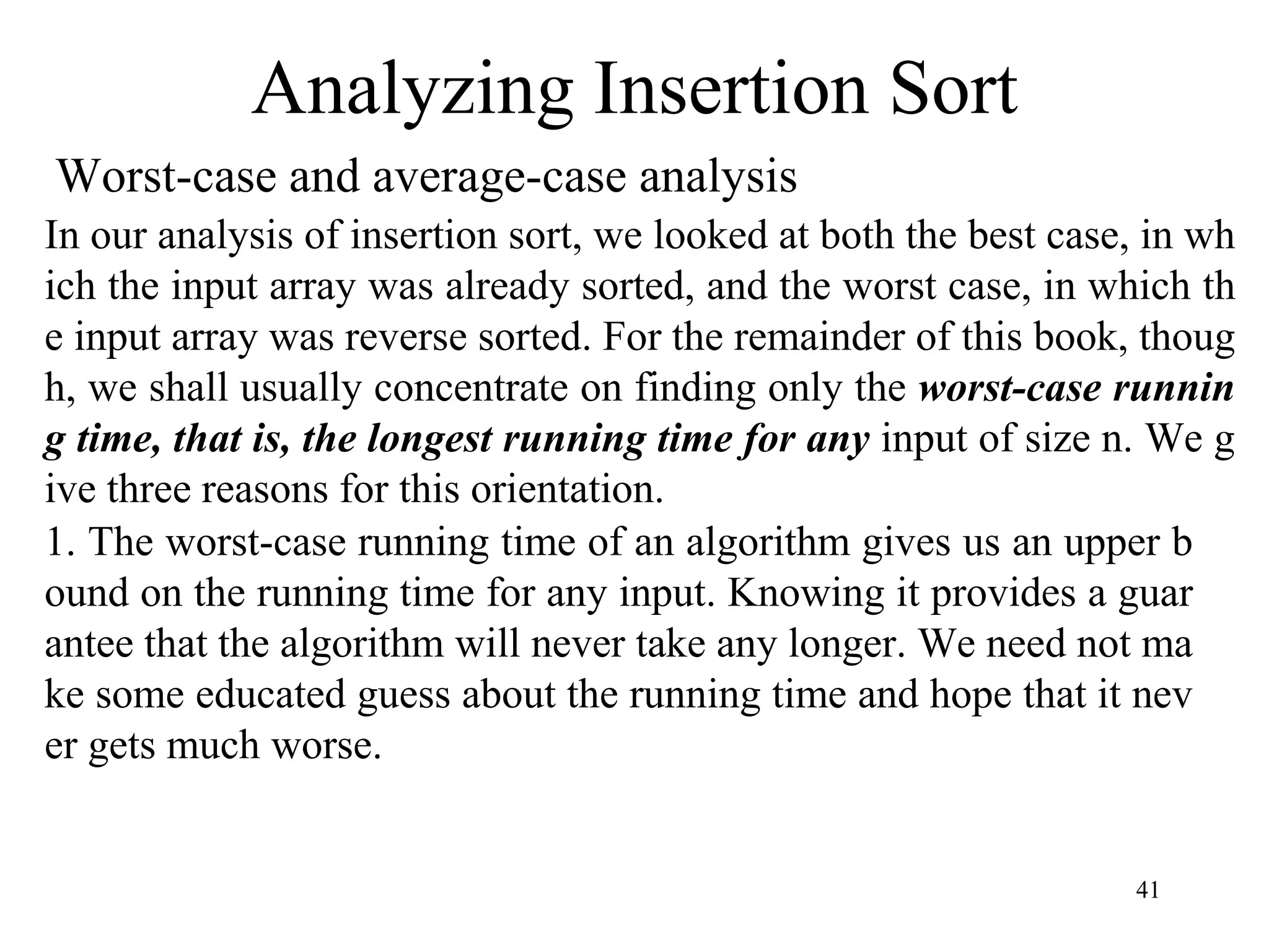 41
Worst-case and average-case analysis
Analyzing Insertion Sort
In our analysis of insertion sort, we looked at both the best case, in wh
ich the input array was already sorted, and the worst case, in which th
e input array was reverse sorted. For the remainder of this book, thoug
h, we shall usually concentrate on finding only the worst-case runnin
g time, that is, the longest running time for any input of size n. We g
ive three reasons for this orientation.
1. The worst-case running time of an algorithm gives us an upper b
ound on the running time for any input. Knowing it provides a guar
antee that the algorithm will never take any longer. We need not ma
ke some educated guess about the running time and hope that it nev
er gets much worse.
 