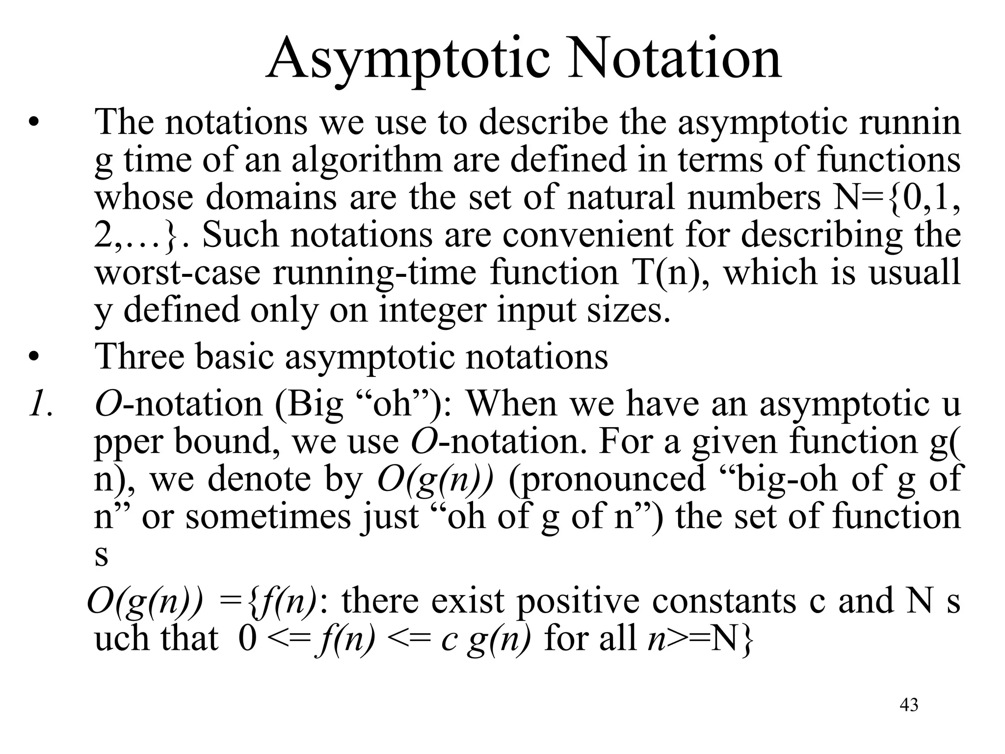43
Asymptotic Notation
• The notations we use to describe the asymptotic runnin
g time of an algorithm are defined in terms of functions
whose domains are the set of natural numbers N={0,1,
2,…}. Such notations are convenient for describing the
worst-case running-time function T(n), which is usuall
y defined only on integer input sizes.
• Three basic asymptotic notations
1. O-notation (Big “oh”): When we have an asymptotic u
pper bound, we use O-notation. For a given function g(
n), we denote by O(g(n)) (pronounced “big-oh of g of
n” or sometimes just “oh of g of n”) the set of function
s
O(g(n)) ={f(n): there exist positive constants c and N s
uch that 0 <= f(n) <= c g(n) for all n>=N}
 