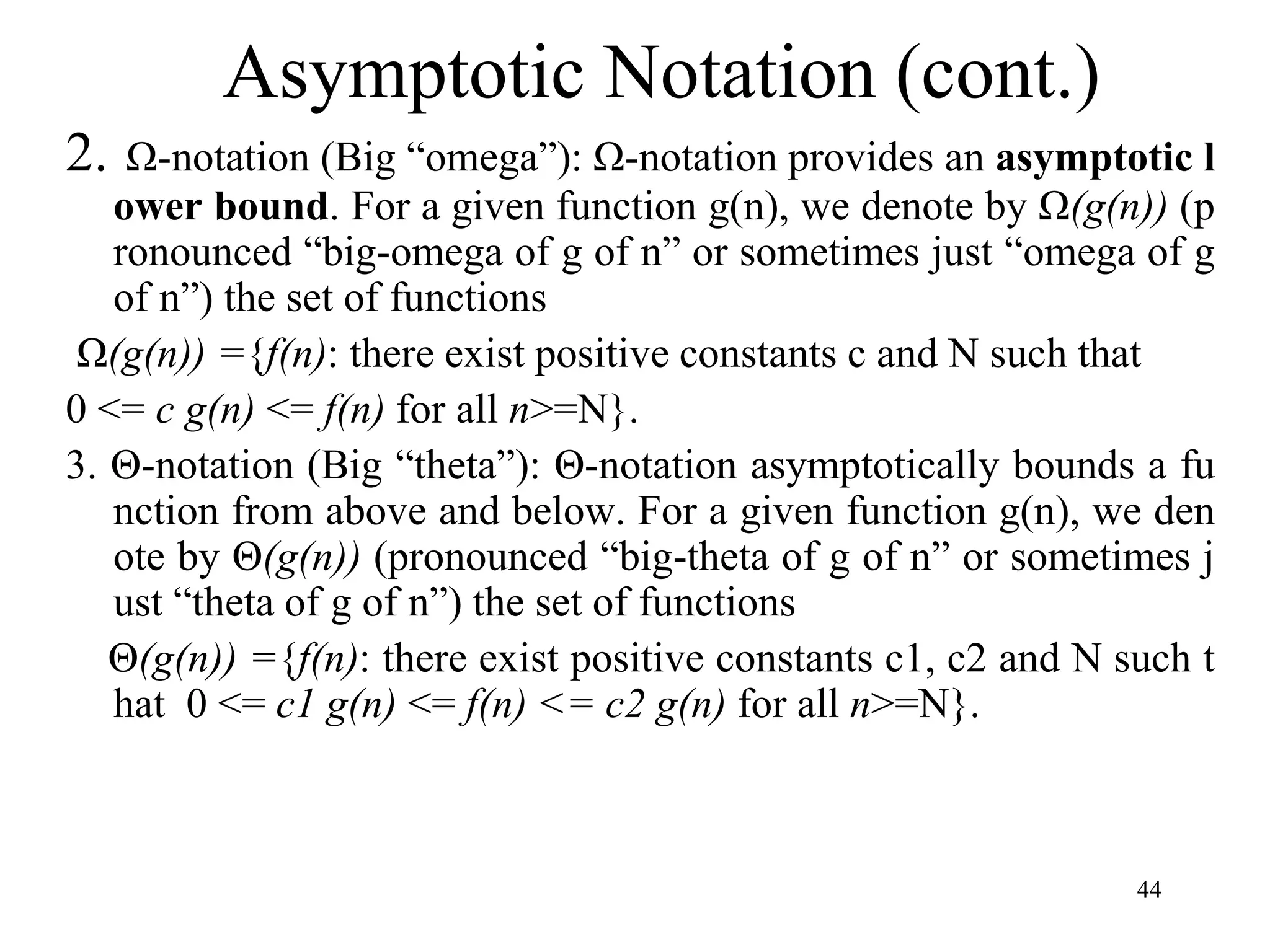 44
2. Ω-notation (Big “omega”): Ω-notation provides an asymptotic l
ower bound. For a given function g(n), we denote by Ω(g(n)) (p
ronounced “big-omega of g of n” or sometimes just “omega of g
of n”) the set of functions
Ω(g(n)) ={f(n): there exist positive constants c and N such that
0 <= c g(n) <= f(n) for all n>=N}.
3. Θ-notation (Big “theta”): Θ-notation asymptotically bounds a fu
nction from above and below. For a given function g(n), we den
ote by Θ(g(n)) (pronounced “big-theta of g of n” or sometimes j
ust “theta of g of n”) the set of functions
Θ(g(n)) ={f(n): there exist positive constants c1, c2 and N such t
hat 0 <= c1 g(n) <= f(n) <= c2 g(n) for all n>=N}.
Asymptotic Notation (cont.)
 