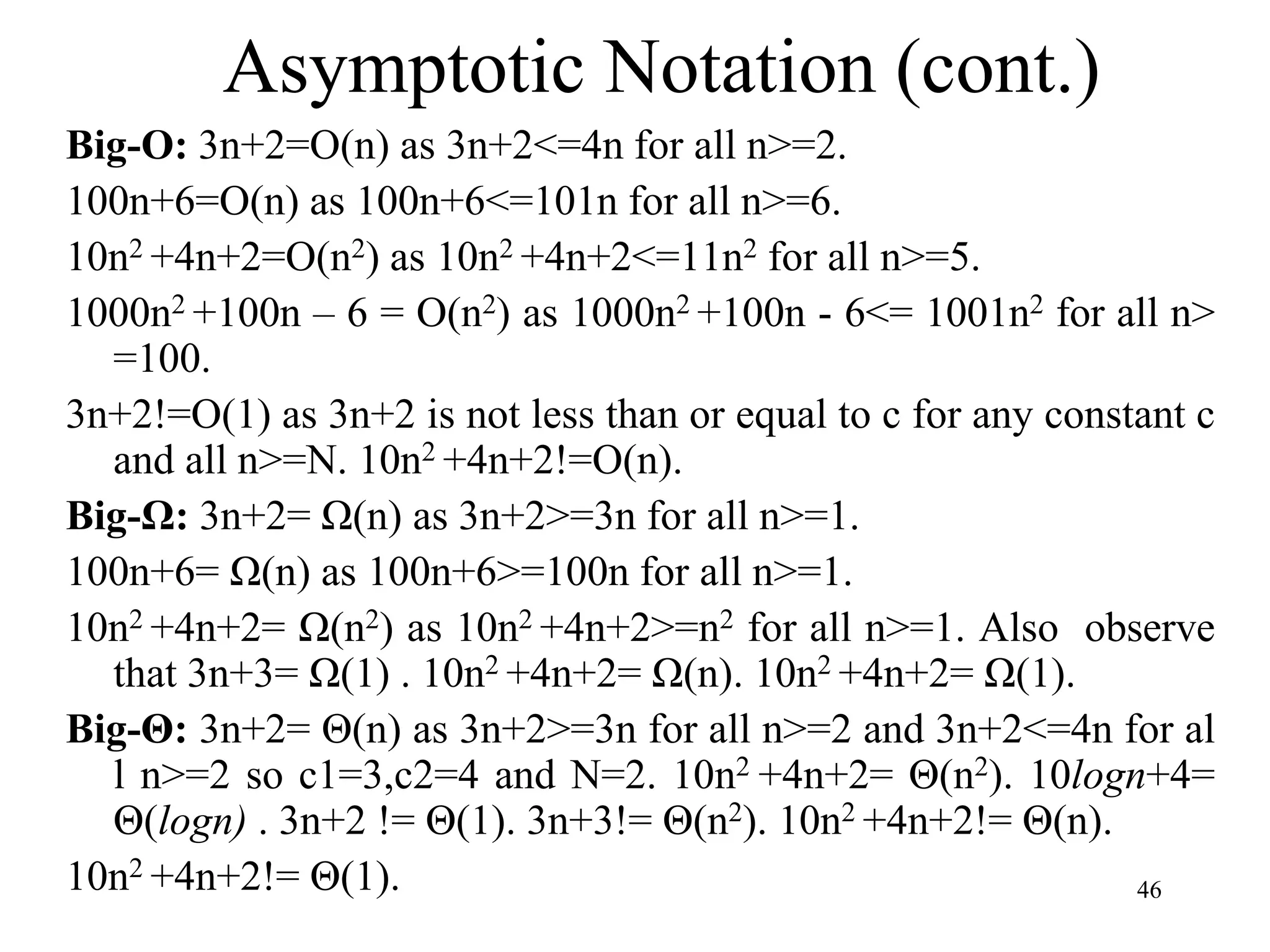 46
Big-O: 3n+2=O(n) as 3n+2<=4n for all n>=2.
100n+6=O(n) as 100n+6<=101n for all n>=6.
10n2 +4n+2=O(n2) as 10n2 +4n+2<=11n2 for all n>=5.
1000n2 +100n – 6 = O(n2) as 1000n2 +100n - 6<= 1001n2 for all n>
=100.
3n+2!=O(1) as 3n+2 is not less than or equal to c for any constant c
and all n>=N. 10n2 +4n+2!=O(n).
Big-Ω: 3n+2= Ω(n) as 3n+2>=3n for all n>=1.
100n+6= Ω(n) as 100n+6>=100n for all n>=1.
10n2 +4n+2= Ω(n2) as 10n2 +4n+2>=n2 for all n>=1. Also observe
that 3n+3= Ω(1) . 10n2 +4n+2= Ω(n). 10n2 +4n+2= Ω(1).
Big-Θ: 3n+2= Θ(n) as 3n+2>=3n for all n>=2 and 3n+2<=4n for al
l n>=2 so c1=3,c2=4 and N=2. 10n2 +4n+2= Θ(n2). 10logn+4=
Θ(logn) . 3n+2 != Θ(1). 3n+3!= Θ(n2). 10n2 +4n+2!= Θ(n).
10n2 +4n+2!= Θ(1).
Asymptotic Notation (cont.)
 