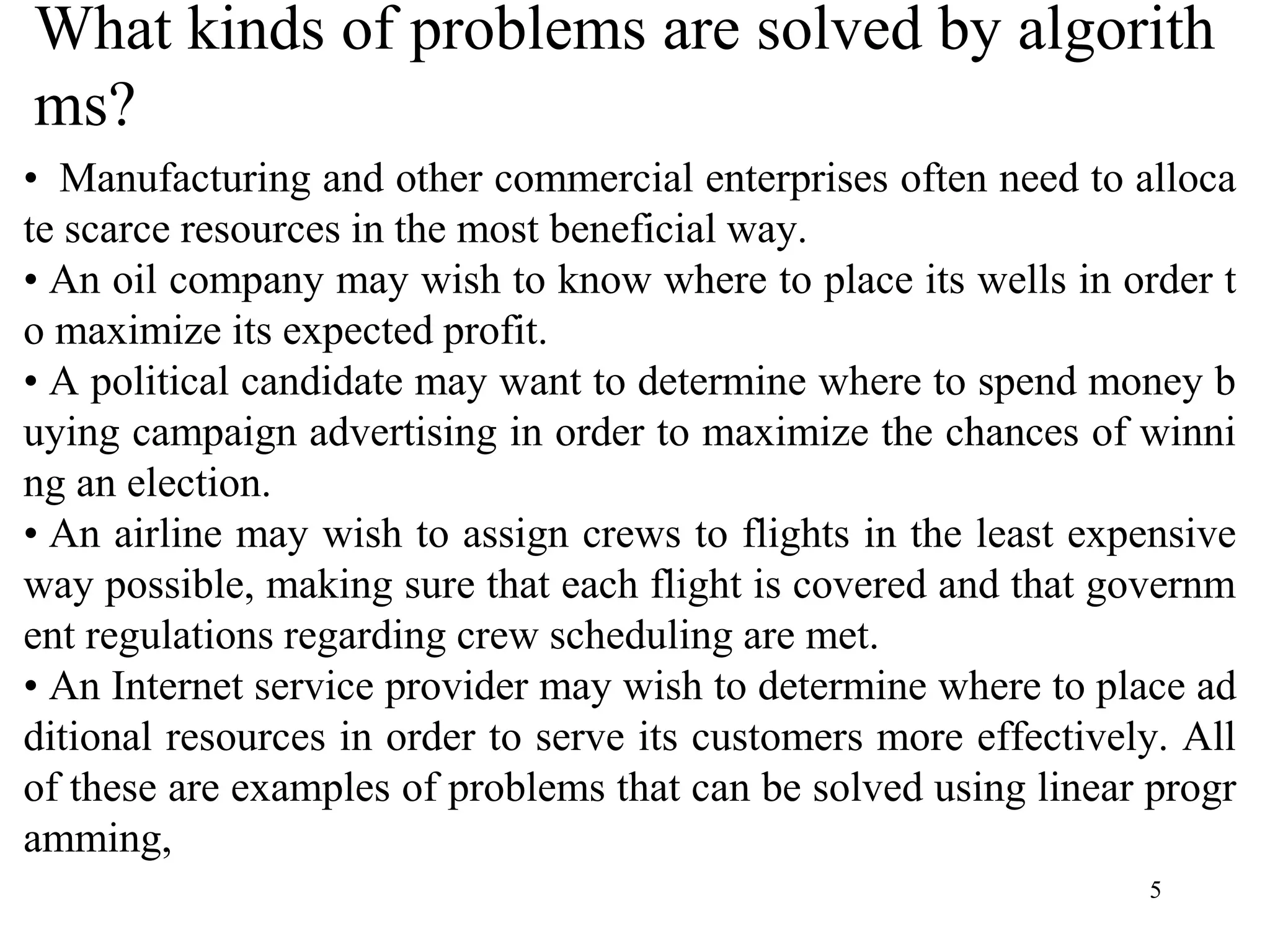 5
What kinds of problems are solved by algorith
ms?
• Manufacturing and other commercial enterprises often need to alloca
te scarce resources in the most beneficial way.
• An oil company may wish to know where to place its wells in order t
o maximize its expected profit.
• A political candidate may want to determine where to spend money b
uying campaign advertising in order to maximize the chances of winni
ng an election.
• An airline may wish to assign crews to flights in the least expensive
way possible, making sure that each flight is covered and that governm
ent regulations regarding crew scheduling are met.
• An Internet service provider may wish to determine where to place ad
ditional resources in order to serve its customers more effectively. All
of these are examples of problems that can be solved using linear progr
amming,
 