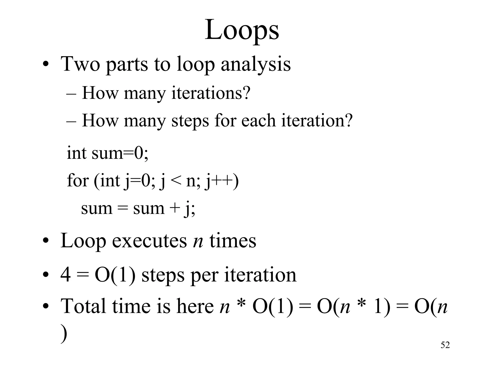 52
Loops
• Two parts to loop analysis
– How many iterations?
– How many steps for each iteration?
int sum=0;
for (int j=0; j < n; j++)
sum = sum + j;
• Loop executes n times
• 4 = O(1) steps per iteration
• Total time is here n * O(1) = O(n * 1) = O(n
)
 