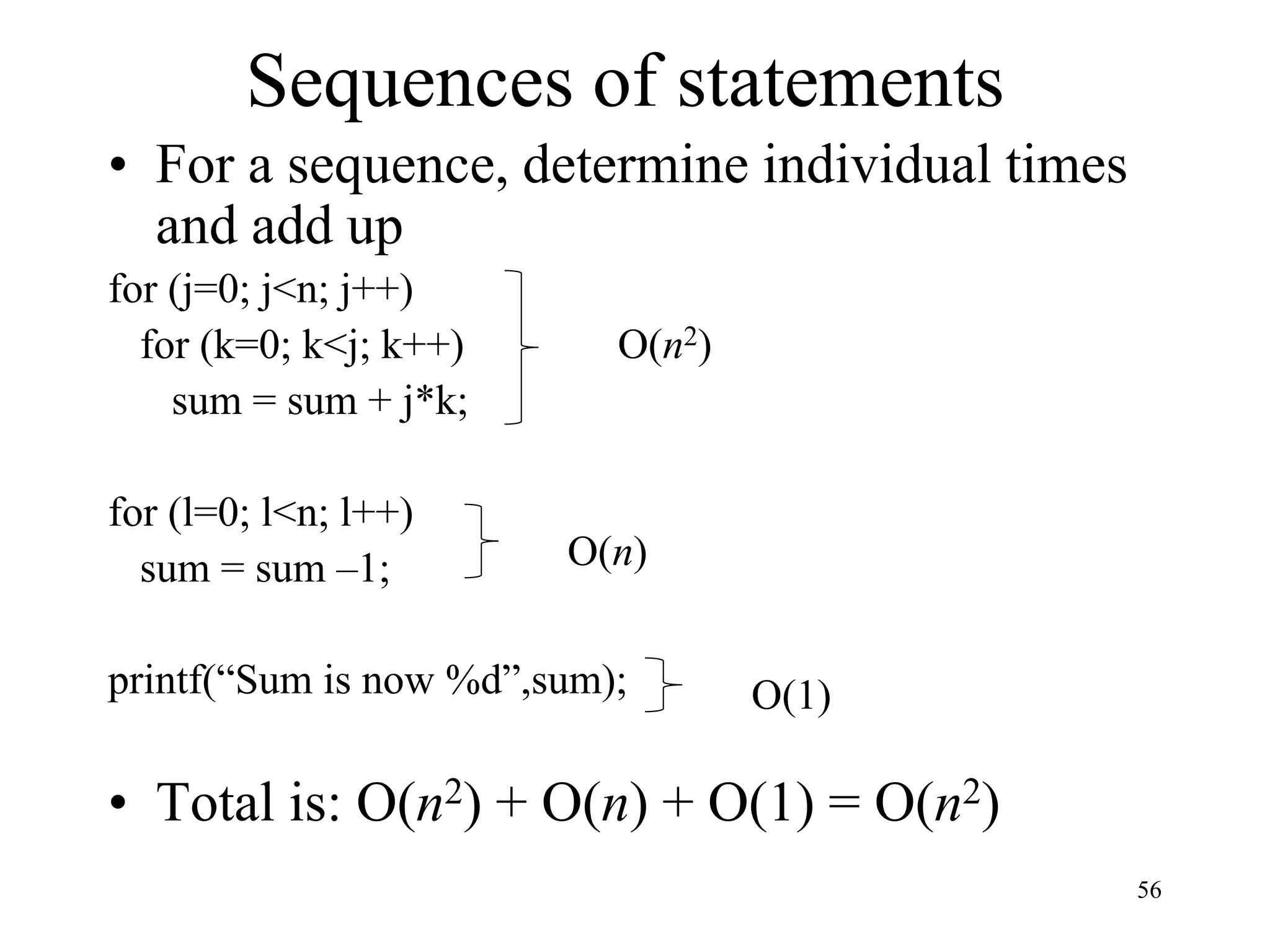 56
Sequences of statements
• For a sequence, determine individual times
and add up
for (j=0; j<n; j++)
for (k=0; k<j; k++)
sum = sum + j*k;
for (l=0; l<n; l++)
sum = sum –1;
printf(“Sum is now %d”,sum);
• Total is: O(n2) + O(n) + O(1) = O(n2)
O(n2)
O(n)
O(1)
 