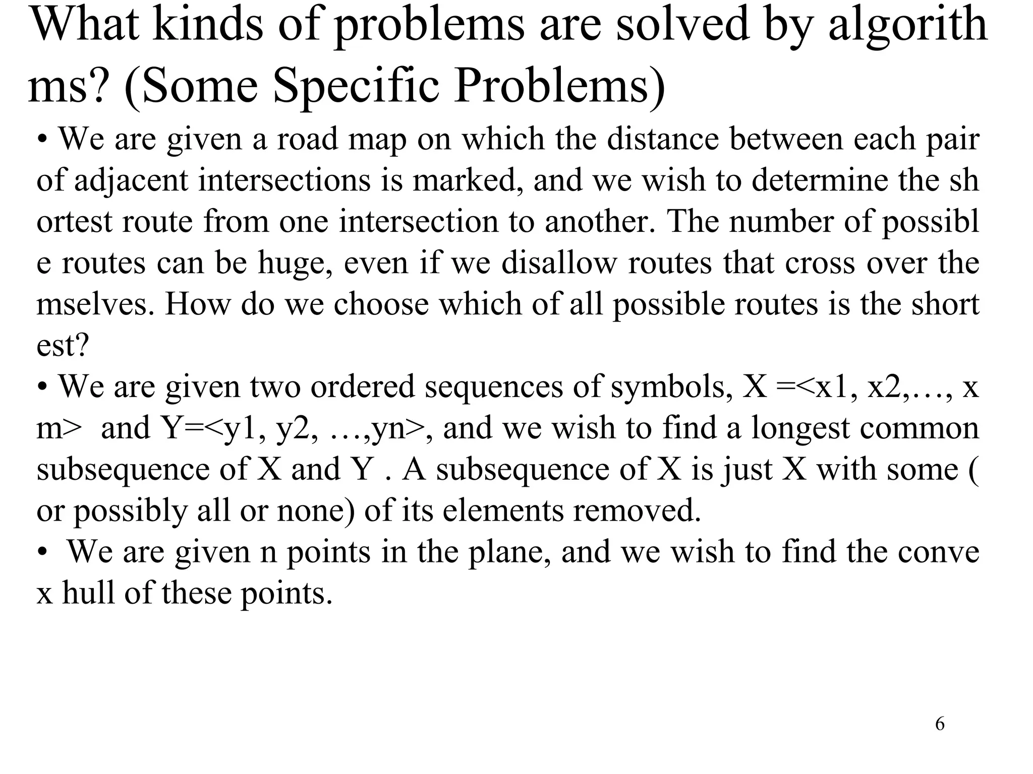 6
What kinds of problems are solved by algorith
ms? (Some Specific Problems)
• We are given a road map on which the distance between each pair
of adjacent intersections is marked, and we wish to determine the sh
ortest route from one intersection to another. The number of possibl
e routes can be huge, even if we disallow routes that cross over the
mselves. How do we choose which of all possible routes is the short
est?
• We are given two ordered sequences of symbols, X =<x1, x2,…, x
m> and Y=<y1, y2, …,yn>, and we wish to find a longest common
subsequence of X and Y . A subsequence of X is just X with some (
or possibly all or none) of its elements removed.
• We are given n points in the plane, and we wish to find the conve
x hull of these points.
 