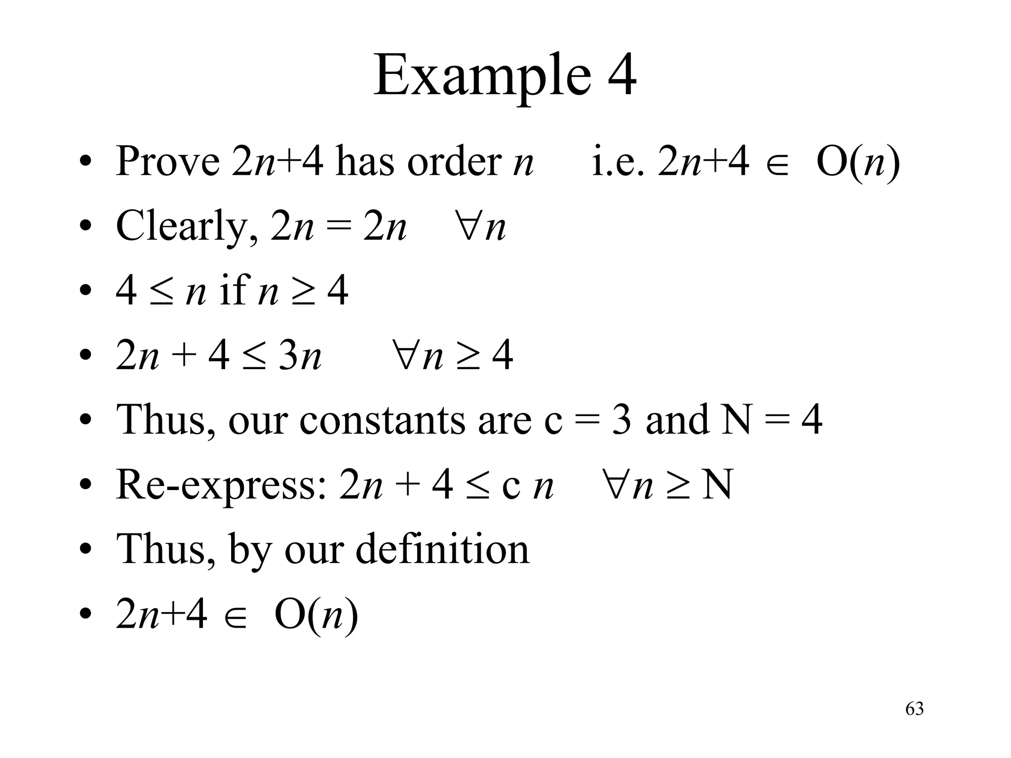 63
Example 4
• Prove 2n+4 has order n i.e. 2n+4  O(n)
• Clearly, 2n = 2n n
• 4  n if n  4
• 2n + 4  3n n  4
• Thus, our constants are c = 3 and N = 4
• Re-express: 2n + 4  c n n  N
• Thus, by our definition
• 2n+4  O(n)
 