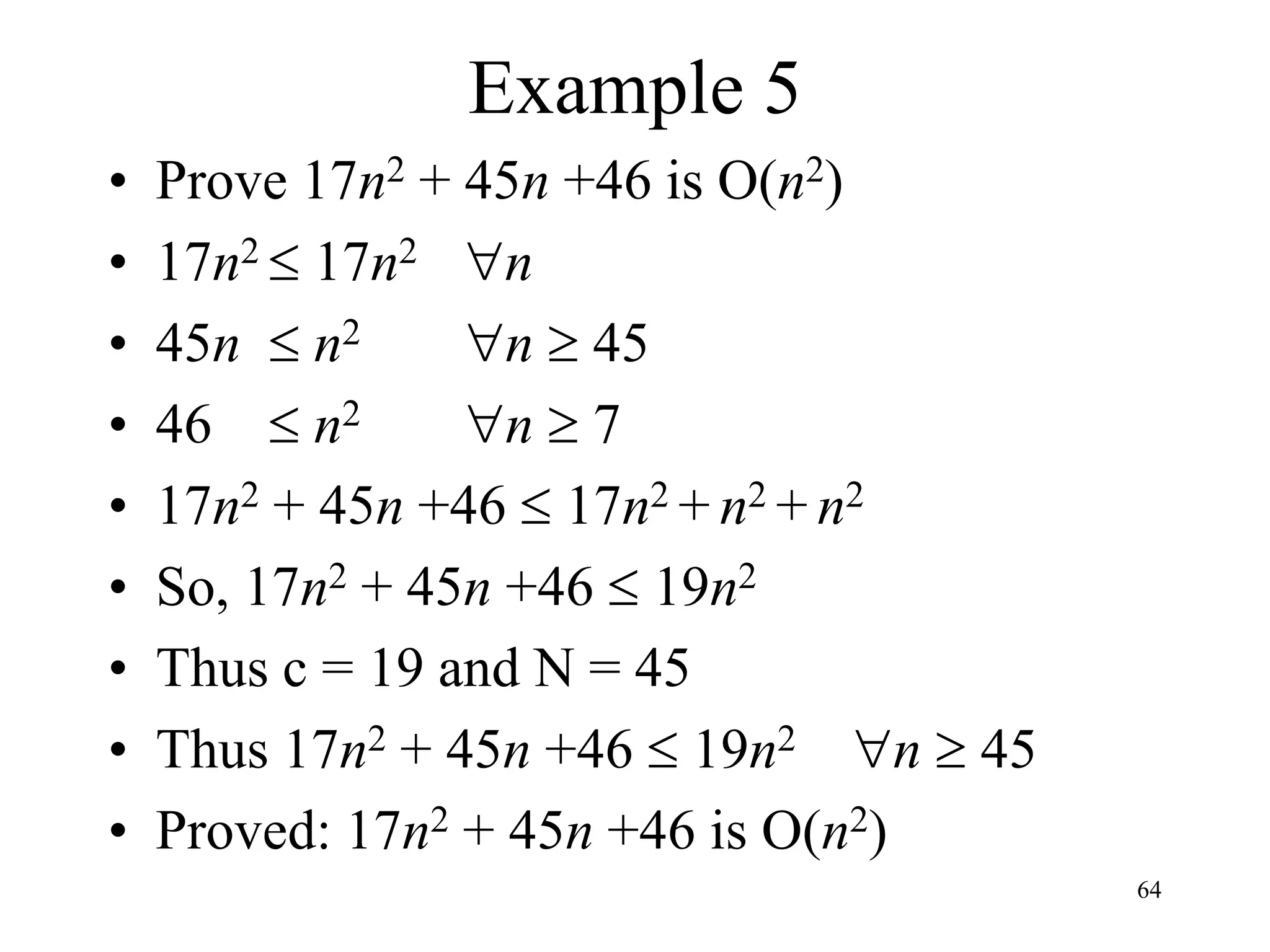 64
Example 5
• Prove 17n2 + 45n +46 is O(n2)
• 17n2  17n2 n
• 45n  n2 n  45
• 46  n2 n  7
• 17n2 + 45n +46  17n2 + n2 + n2
• So, 17n2 + 45n +46  19n2
• Thus c = 19 and N = 45
• Thus 17n2 + 45n +46  19n2 n  45
• Proved: 17n2 + 45n +46 is O(n2)
 