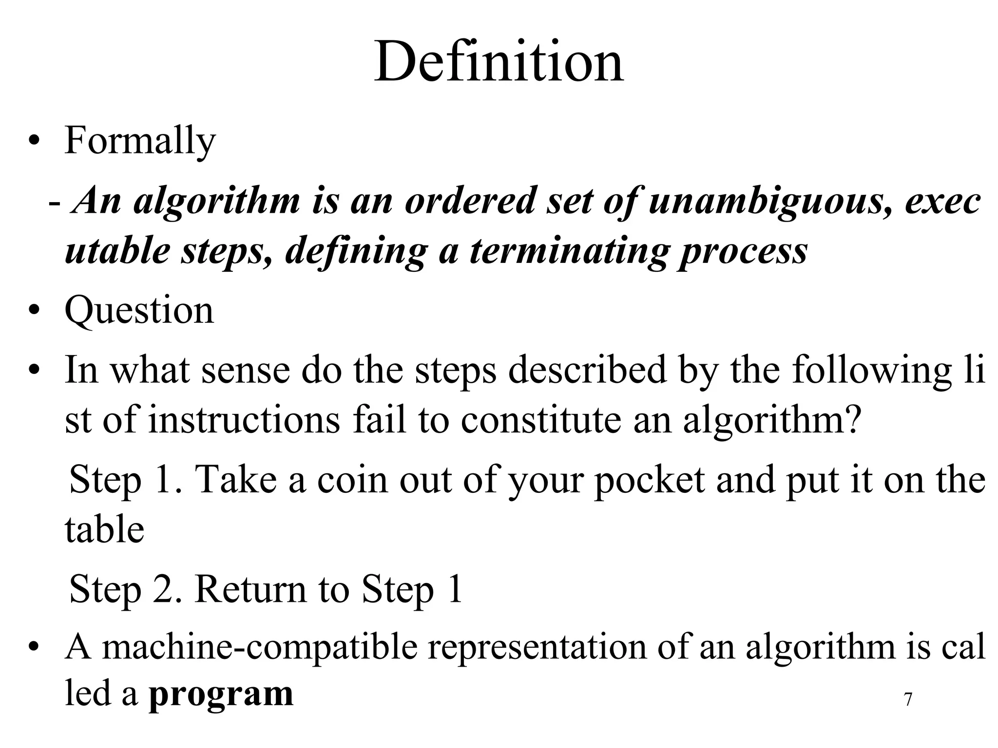 7
• Formally
- An algorithm is an ordered set of unambiguous, exec
utable steps, defining a terminating process
• Question
• In what sense do the steps described by the following li
st of instructions fail to constitute an algorithm?
Step 1. Take a coin out of your pocket and put it on the
table
Step 2. Return to Step 1
• A machine-compatible representation of an algorithm is cal
led a program
Definition
 