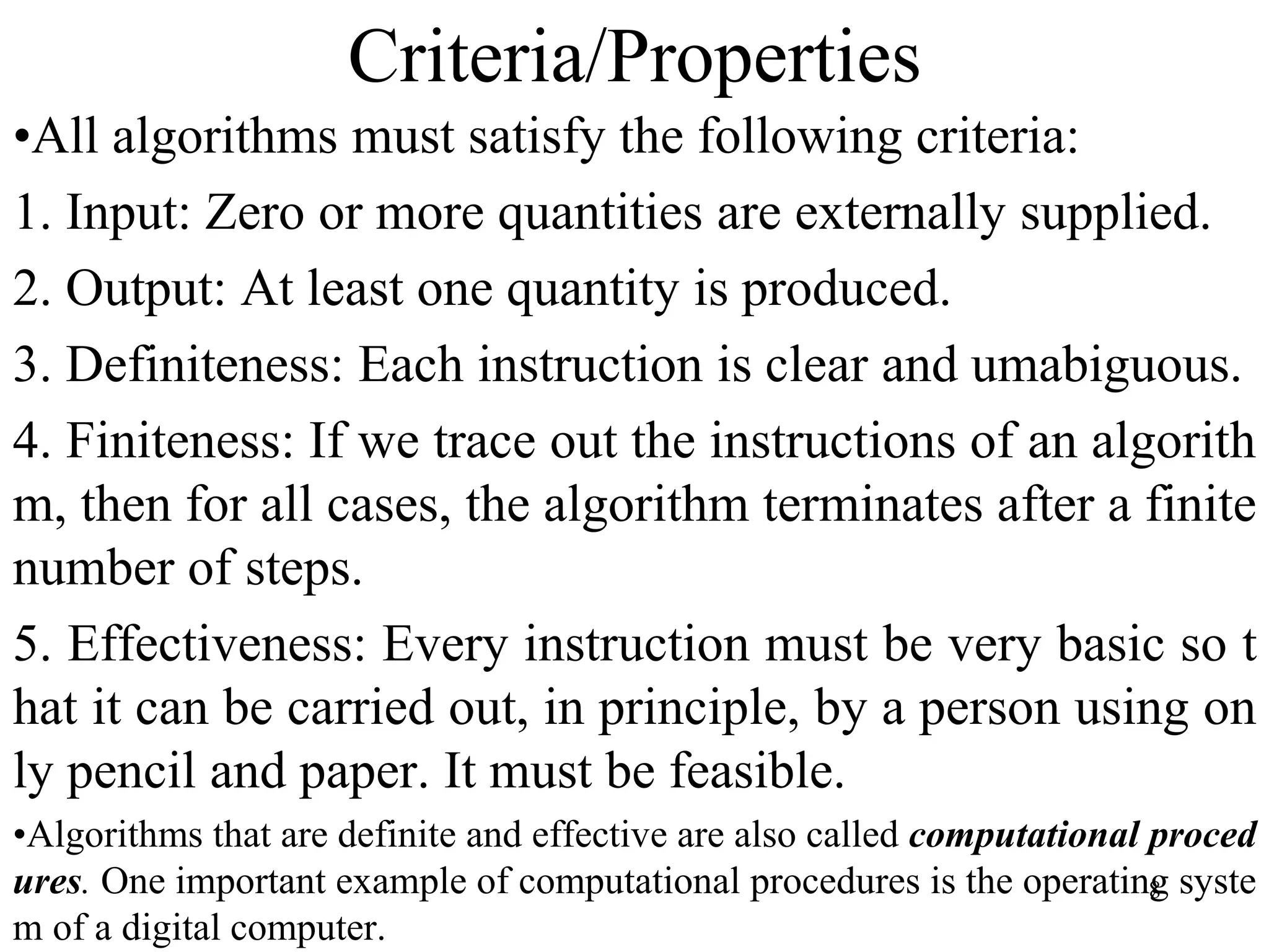 8
Criteria/Properties
•All algorithms must satisfy the following criteria:
1. Input: Zero or more quantities are externally supplied.
2. Output: At least one quantity is produced.
3. Definiteness: Each instruction is clear and umabiguous.
4. Finiteness: If we trace out the instructions of an algorith
m, then for all cases, the algorithm terminates after a finite
number of steps.
5. Effectiveness: Every instruction must be very basic so t
hat it can be carried out, in principle, by a person using on
ly pencil and paper. It must be feasible.
•Algorithms that are definite and effective are also called computational proced
ures. One important example of computational procedures is the operating syste
m of a digital computer.
 