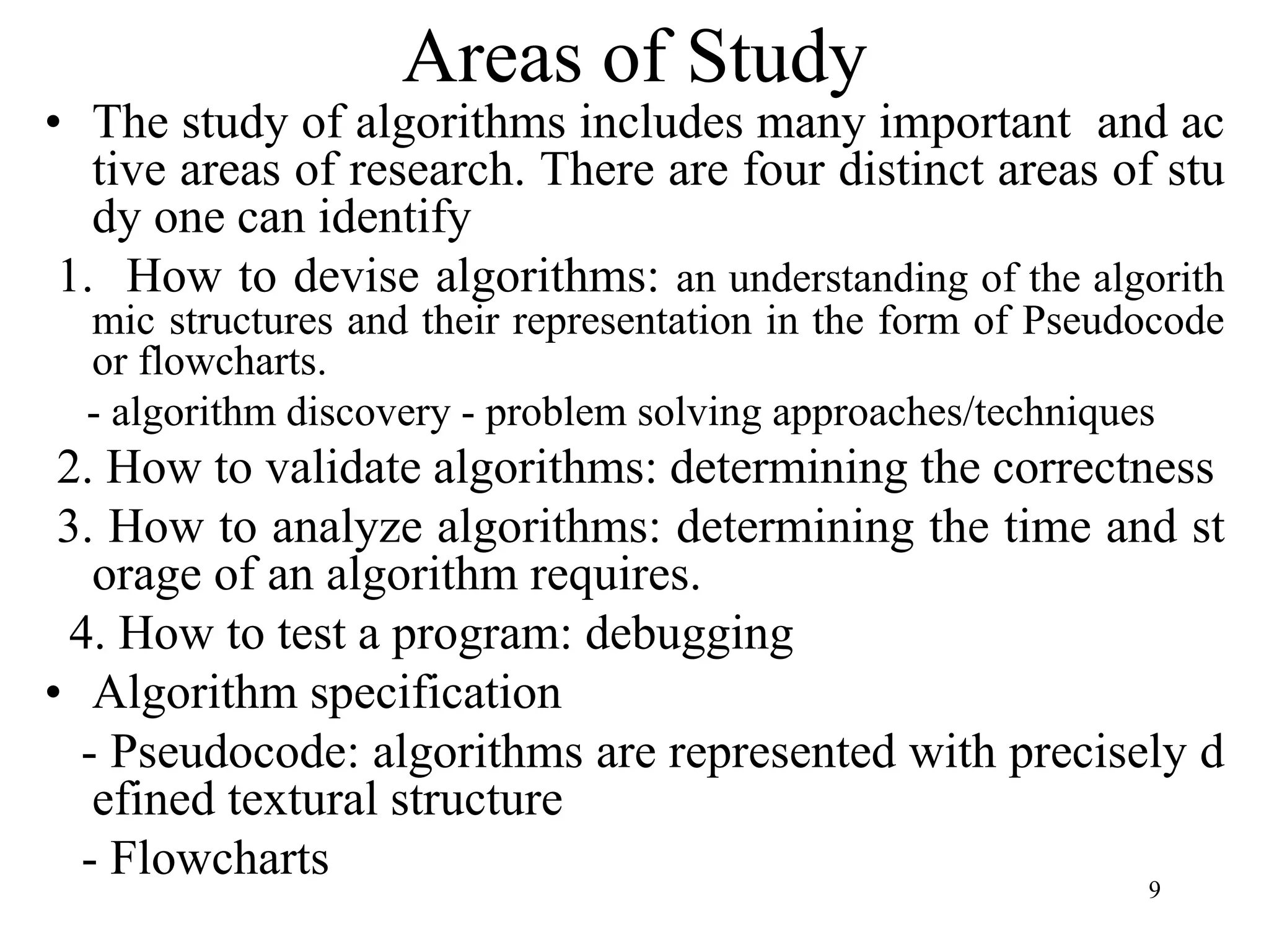 9
Areas of Study
• The study of algorithms includes many important and ac
tive areas of research. There are four distinct areas of stu
dy one can identify
1. How to devise algorithms: an understanding of the algorith
mic structures and their representation in the form of Pseudocode
or flowcharts.
- algorithm discovery - problem solving approaches/techniques
2. How to validate algorithms: determining the correctness
3. How to analyze algorithms: determining the time and st
orage of an algorithm requires.
4. How to test a program: debugging
• Algorithm specification
- Pseudocode: algorithms are represented with precisely d
efined textural structure
- Flowcharts
 