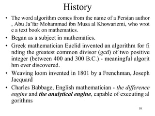 10
• The word algorithm comes from the name of a Persian author
, Abu Ja’far Mohammad ibn Musa al Khowarizmi, who wrot
e a text book on mathematics.
• Began as a subject in mathematics.
• Greek mathematician Euclid invented an algorithm for fi
nding the greatest common divisor (gcd) of two positive
integer (between 400 and 300 B.C.) - meaningful algorit
hm ever discovered.
• Weaving loom invented in 1801 by a Frenchman, Joseph
Jacquard
• Charles Babbage, English mathematician - the difference
engine and the analytical engine, capable of executing al
gorithms
History
 