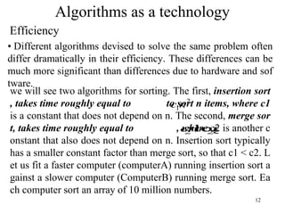 12
Algorithms as a technology
Efficiency
• Different algorithms devised to solve the same problem often
differ dramatically in their efficiency. These differences can be
much more significant than differences due to hardware and sof
tware.
we will see two algorithms for sorting. The first, insertion sort
, takes time roughly equal to to sort n items, where c1
is a constant that does not depend on n. The second, merge sor
t, takes time roughly equal to , where c2 is another c
onstant that also does not depend on n. Insertion sort typically
has a smaller constant factor than merge sort, so that c1 < c2. L
et us fit a faster computer (computerA) running insertion sort a
gainst a slower computer (ComputerB) running merge sort. Ea
ch computer sort an array of 10 million numbers.
2
1n
c
n
n
c 2
2 log
 