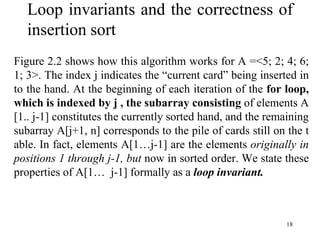 18
Loop invariants and the correctness of
insertion sort
Figure 2.2 shows how this algorithm works for A =<5; 2; 4; 6;
1; 3>. The index j indicates the “current card” being inserted in
to the hand. At the beginning of each iteration of the for loop,
which is indexed by j , the subarray consisting of elements A
[1.. j-1] constitutes the currently sorted hand, and the remaining
subarray A[j+1, n] corresponds to the pile of cards still on the t
able. In fact, elements A[1…j-1] are the elements originally in
positions 1 through j-1, but now in sorted order. We state these
properties of A[1… j-1] formally as a loop invariant.
 