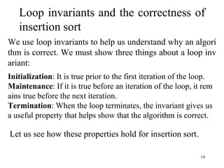 19
Loop invariants and the correctness of
insertion sort
We use loop invariants to help us understand why an algori
thm is correct. We must show three things about a loop inv
ariant:
Initialization: It is true prior to the first iteration of the loop.
Maintenance: If it is true before an iteration of the loop, it rem
ains true before the next iteration.
Termination: When the loop terminates, the invariant gives us
a useful property that helps show that the algorithm is correct.
Let us see how these properties hold for insertion sort.
 