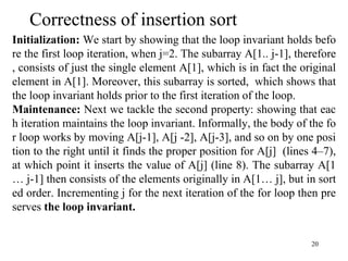 20
Correctness of insertion sort
Initialization: We start by showing that the loop invariant holds befo
re the first loop iteration, when j=2. The subarray A[1.. j-1], therefore
, consists of just the single element A[1], which is in fact the original
element in A[1]. Moreover, this subarray is sorted, which shows that
the loop invariant holds prior to the first iteration of the loop.
Maintenance: Next we tackle the second property: showing that eac
h iteration maintains the loop invariant. Informally, the body of the fo
r loop works by moving A[j-1], A[j -2], A[j-3], and so on by one posi
tion to the right until it finds the proper position for A[j] (lines 4–7),
at which point it inserts the value of A[j] (line 8). The subarray A[1
… j-1] then consists of the elements originally in A[1… j], but in sort
ed order. Incrementing j for the next iteration of the for loop then pre
serves the loop invariant.
 