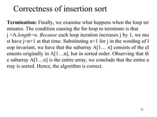 21
Termination: Finally, we examine what happens when the loop ter
minates. The condition causing the for loop to terminate is that
j >A.length=n. Because each loop iteration increases j by 1, we mu
st have j=n+1 at that time. Substituting n+1 for j in the wording of l
oop invariant, we have that the subarray A[1… n] consists of the el
ements originally in A[1…n], but in sorted order. Observing that th
e subarray A[1…n] is the entire array, we conclude that the entire a
rray is sorted. Hence, the algorithm is correct.
Correctness of insertion sort
 