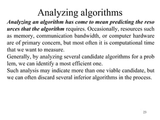 23
Analyzing algorithms
Analyzing an algorithm has come to mean predicting the reso
urces that the algorithm requires. Occasionally, resources such
as memory, communication bandwidth, or computer hardware
are of primary concern, but most often it is computational time
that we want to measure.
Generally, by analyzing several candidate algorithms for a prob
lem, we can identify a most efficient one.
Such analysis may indicate more than one viable candidate, but
we can often discard several inferior algorithms in the process.
 
