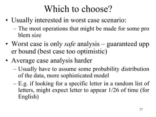 27
Which to choose?
• Usually interested in worst case scenario:
– The most operations that might be made for some pro
blem size
• Worst case is only safe analysis – guaranteed upp
er bound (best case too optimistic)
• Average case analysis harder
– Usually have to assume some probability distribution
of the data, more sophisticated model
– E.g. if looking for a specific letter in a random list of
letters, might expect letter to appear 1/26 of time (for
English)
 