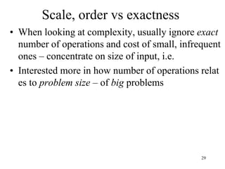29
Scale, order vs exactness
• When looking at complexity, usually ignore exact
number of operations and cost of small, infrequent
ones – concentrate on size of input, i.e.
• Interested more in how number of operations relat
es to problem size – of big problems
 