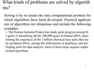 What kinds of problems are solved by algorith
ms?
3
Sorting is by no means the only computational problem for
which algorithms have been developed. Practical applicati
ons of algorithms are ubiquitous and include the following
examples:
• The Human Genome Project has made great progress toward th
e goals of identifying all the 100,000 genes in human DNA, deter
mining the sequences of the 3 billion chemical base pairs that ma
ke up human DNA, storing this information in databases, and dev
eloping tools for data analysis. Each of these steps requires sophis
ticated algorithms.
 