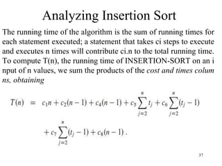 37
The running time of the algorithm is the sum of running times for
each statement executed; a statement that takes ci steps to execute
and executes n times will contribute ci.n to the total running time.
To compute T(n), the running time of INSERTION-SORT on an i
nput of n values, we sum the products of the cost and times colum
ns, obtaining
Analyzing Insertion Sort
 