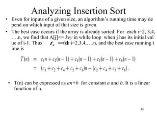 38
• Even for inputs of a given size, an algorithm’s running time may de
pend on which input of that size is given.
• The best case occurs if the array is already sorted. For each i=2, 3,4,
….n, we find that A[j]<= key in while loop when j has its initial val
ue of i-1. Thus for i=2,3,4,….n, and the best case running t
ime is
Analyzing Insertion Sort
1

i
t
• T(n) can be expressed as an+b for constant a and b. It is a linear
function of n.
 