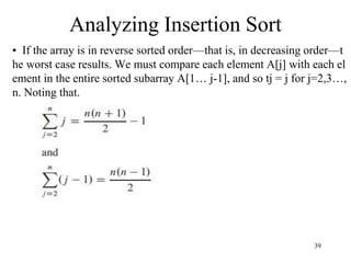 39
• If the array is in reverse sorted order—that is, in decreasing order—t
he worst case results. We must compare each element A[j] with each el
ement in the entire sorted subarray A[1… j-1], and so tj = j for j=2,3…,
n. Noting that.
Analyzing Insertion Sort
 