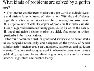 4
What kinds of problems are solved by algorith
ms?
• The Internet enables people all around the world to quickly acces
s and retrieve large amounts of information. With the aid of clever
algorithms, sites on the Internet are able to manage and manipulate
this large volume of data. Examples of problems that make essentia
l use of algorithms include finding good routes on which the data w
ill travel and using a search engine to quickly find pages on which
particular information resides.
• Electronic commerce enables goods and services to be negotiated a
nd exchanged electronically, and it depends on the privacy of person
al information such as credit card numbers, passwords, and bank stat
ements. The core technologies used in electronic commerce include
public-key cryptography and digital signatures, which are based on n
umerical algorithms and number theory.
 