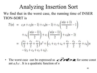40
Analyzing Insertion Sort
We find that in the worst case, the running time of INSER
TION-SORT is
• The worst case can be expressed as for some const
ant a,b,c . It is a quadratic function of n
c
bn
an 

2
 