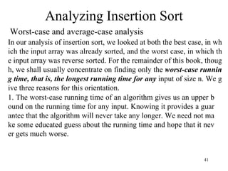 41
Worst-case and average-case analysis
Analyzing Insertion Sort
In our analysis of insertion sort, we looked at both the best case, in wh
ich the input array was already sorted, and the worst case, in which th
e input array was reverse sorted. For the remainder of this book, thoug
h, we shall usually concentrate on finding only the worst-case runnin
g time, that is, the longest running time for any input of size n. We g
ive three reasons for this orientation.
1. The worst-case running time of an algorithm gives us an upper b
ound on the running time for any input. Knowing it provides a guar
antee that the algorithm will never take any longer. We need not ma
ke some educated guess about the running time and hope that it nev
er gets much worse.
 