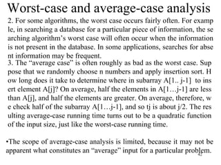 42
Worst-case and average-case analysis
2. For some algorithms, the worst case occurs fairly often. For examp
le, in searching a database for a particular piece of information, the se
arching algorithm’s worst case will often occur when the information
is not present in the database. In some applications, searches for abse
nt information may be frequent.
3. The “average case” is often roughly as bad as the worst case. Sup
pose that we randomly choose n numbers and apply insertion sort. H
ow long does it take to determine where in subarray A[1.. j-1] to ins
ert element A[j]? On average, half the elements in A[1…j-1] are less
than A[j], and half the elements are greater. On average, therefore, w
e check half of the subarray A[1…j-1], and so tj is about j/2. The res
ulting average-case running time turns out to be a quadratic function
of the input size, just like the worst-case running time.
•The scope of average-case analysis is limited, because it may not be
apparent what constitutes an “average” input for a particular problem.
 
