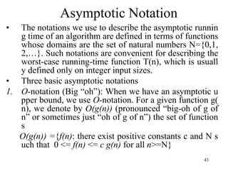 43
Asymptotic Notation
• The notations we use to describe the asymptotic runnin
g time of an algorithm are defined in terms of functions
whose domains are the set of natural numbers N={0,1,
2,…}. Such notations are convenient for describing the
worst-case running-time function T(n), which is usuall
y defined only on integer input sizes.
• Three basic asymptotic notations
1. O-notation (Big “oh”): When we have an asymptotic u
pper bound, we use O-notation. For a given function g(
n), we denote by O(g(n)) (pronounced “big-oh of g of
n” or sometimes just “oh of g of n”) the set of function
s
O(g(n)) ={f(n): there exist positive constants c and N s
uch that 0 <= f(n) <= c g(n) for all n>=N}
 