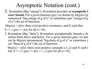 44
2. Ω-notation (Big “omega”): Ω-notation provides an asymptotic l
ower bound. For a given function g(n), we denote by Ω(g(n)) (p
ronounced “big-omega of g of n” or sometimes just “omega of g
of n”) the set of functions
Ω(g(n)) ={f(n): there exist positive constants c and N such that
0 <= c g(n) <= f(n) for all n>=N}.
3. Θ-notation (Big “theta”): Θ-notation asymptotically bounds a fu
nction from above and below. For a given function g(n), we den
ote by Θ(g(n)) (pronounced “big-theta of g of n” or sometimes j
ust “theta of g of n”) the set of functions
Θ(g(n)) ={f(n): there exist positive constants c1, c2 and N such t
hat 0 <= c1 g(n) <= f(n) <= c2 g(n) for all n>=N}.
Asymptotic Notation (cont.)
 
