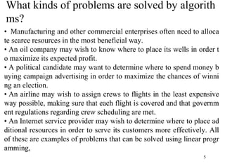 5
What kinds of problems are solved by algorith
ms?
• Manufacturing and other commercial enterprises often need to alloca
te scarce resources in the most beneficial way.
• An oil company may wish to know where to place its wells in order t
o maximize its expected profit.
• A political candidate may want to determine where to spend money b
uying campaign advertising in order to maximize the chances of winni
ng an election.
• An airline may wish to assign crews to flights in the least expensive
way possible, making sure that each flight is covered and that governm
ent regulations regarding crew scheduling are met.
• An Internet service provider may wish to determine where to place ad
ditional resources in order to serve its customers more effectively. All
of these are examples of problems that can be solved using linear progr
amming,
 